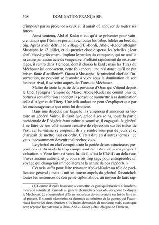 308 DOMINATION FRANÇAISE.
d’imposer par sa présence à ceux qu’il aurait dû appuyer de toutes ses
forces.
Ainsi soutenu, Abd-el-Kader n’eut qu’à se présenter pour vain-
cre, tandis que l’émir se portait avec toutes les tribus ﬁdèles au bord du
Sig. Après avoir détruit le village d’El-Bordj, Abd-el-Kader atteignit
Mustapha le 12 juillet, et du premier choc dispersa les rebelles ; leur
chef, blessé grièvement, implora le pardon du vainqueur, qui ne souilla
sa cause par aucun acte de vengeance. Proﬁtant rapidement de ses avan-
tages, il rentra dans Tlemcen, dont il chassa le kaïd ; mais les Turcs du
Méchouar lui opposèrent, cette fois encore, une résistance qu’il ne put
briser, faute d’artillerie(1)
. Quant à Mustapha, le principal chef de l’in-
surrection, ne pouvant se résoudre à vivre sous la domination de son
heureux rival, il se retira auprès des Turcs du Méchouar.
Maître de toute la partie de la province d’Oran qui s’étend depuis
le Chélif jusqu’à l’empire de Maroc, Abd-el-Kader ne connut plus de
bornes à son ambition et conçut la pensée de soumettre à sa domination
celle d’Alger et de Titery. Une telle audace ne peut s’expliquer que par
les encouragements que nous lui donnions.
Dans une dépêche par laquelle il s’empressa d’annoncer sa vic-
toire au général Voirol, il disait que, grâce à ses soins, toute la partie
occidentale de l’Algérie étant calme et soumise, il engageait le général
à ne faire de son côté aucune tentative de répression sur les tribus de
l’est, car lui-même se proposait de s’y rendre sous peu de jours et se
chargeait de mettre tout en ordre. C’était dire en d’autres termes : Je
yeux incessamment devenir maître chez vous.
Le général en chef comprit toute la portée de ces astucieuses pro-
positions et dissuada le trop complaisant émir de mettre ses projets à
exécution. « Votre limite à vous, lui dit-il, c’est le Chélif ; au delà vous
n’avez aucune autorité, et je vous crois trop sage pour entreprendre un
voyage qui changerait immédiatement la nature de nos rapports. »
Cet avis sufﬁt pour faire renoncer Abd-el-Kader au rôle de paci-
ﬁcateur général ; mais il mit en oeuvre auprès du général Desmichels
toutes les ressources de son génie diplomatique, au moyen de faux rap-
____________________
(1) Comme il tenait beaucoup à soumettre les gens qui bravaient si insolem-
ment son autorité, il demanda au général Desmichels deux obusiers pour foudroyer
le Méchouar. Le commandant d’Oran ne crut pas devoir prendre sur lui de faire un
tel présent. Il soumit néanmoins sa demande au ministre de la guerre, qui l’auto-
risa à fournir les deux obusiers s’ils étaient demandés de nouveau; mais, avant que
cette réponse fût parvenue à Oran, Abd-el-Kader s’était éloigné de Tlemcen,
 