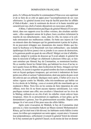 DOMINATION FRANÇAISE. 309
ports, il s’efforça de brouiller le commandant d’Oran avec son supérieur
et de se faire de ce côté un appui pour l’accomplissement de ses vues
ultérieures. Le général écouta avec trop de facilité peut-être les afﬁdés
d’Abd-el-Kader ; mais le sentiment du devoir et la haute moralité qui
caractérisent nos chefs d’armée déjouèrent ces nouveaux artiﬁces.
A Bône, l’administration paciﬁque du général Monck d’Uzer pro-
duisit, dans nos rapports avec les tribus voisines, des résultats satisfai-
sants : elles campaient autour de la place; leurs cavaliers éclairaient la
marche de nos détachements ; mais, dans la ville, les ruines et la soli-
tude entouraient nos malheureux soldats. En butte aux injures de l’air
ou entassés dans des baraques qui les garantissaient à peine de la pluie,
ils ne pouvaient échapper aux émanations des marais fétides que for-
ment la Seybouse et la Bouzimah vers leur embouchure ; une maladie
épidémique (la ﬁèvre jaune) vint se joindre à ces causes de destruction,
et la garnison perdit un quart de son effectif. Malgré cet état d’affaiblis-
sement, malgré le système de douceur qu’il avait adopté, le général fut
dans la nécessité d’inﬂiger un châtiment à plusieurs tribus qui, se lais-
sant entraîner par Ahmed, bey de Constantine, se montraient hostiles.
De ce nombre furent les Oulad-Attia, qui habitent les rives d’un lac si-
tué à quatre lieues de Bône, dans la direction de Stora. Attaqués sur leur
territoire, ils eurent à regretter un grand nombre des leurs et abandonnè-
rent en fuyant quelques troupeaux, qui servirent à indemniser de leurs
pertes nos alliés et surtout l’administration, dont une partie du parc avait
été enlevée par ces pillards. Quelques mois après, il fallut sévir avec la
même vigueur contre les Merdès, tribu très-nombreuse qui habite sur
la rive droite de la Mafrag ; ceux-ci avaient pillé des marchands qui se
rendaient à Bône. Trois fois on les somma de faire réparation de cette
offense, trois fois ils ne ﬁrent aucune réponse satisfaisante. Les voies
paciﬁques restant sans effet, nos cavaliers s’élancèrent sur les rives de
la Mafrag; enfoncés en un clin d’œil, les rebelles virent enlever leurs
troupeaux. Alors ils se présentèrent en suppliants, et leur grâce, qu’ils
demandaient à genoux, leur fut généreusement accordée. Depuis cette
époque ils n’ont cessé d’être pour nous des alliés ﬁdèles.
Après notre évacuation de Médéah, le bey de Constantine était
parvenu à y faire reconnaître hakem un Maure nommé Mohammed-el-
Khazy, qui lui était tout à fait dévoué; les habitants restés ﬁdèles à notre
cause, les tribus qui comptaient sur notre appui, voyant ainsi s’évanouir
leur prépondérance, sollicitaient vivement le général Voirol de réinstal-
ler le bey nommé par le général Clausel, ou du moins de leur en donner
 