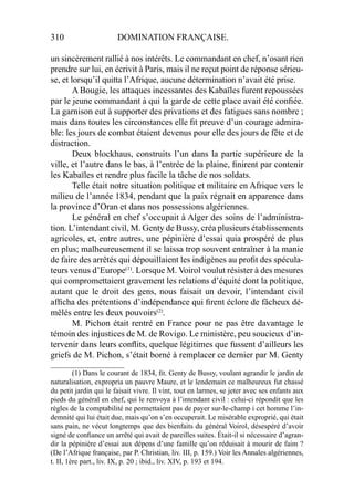 310 DOMINATION FRANÇAISE.
un sincèrement rallié à nos intérêts. Le commandant en chef, n’osant rien
prendre sur lui, en écrivit à Paris, mais il ne reçut point de réponse sérieu-
se, et lorsqu’il quitta l’Afrique, aucune détermination n’avait été prise.
A Bougie, les attaques incessantes des Kabaïles furent repoussées
par le jeune commandant à qui la garde de cette place avait été conﬁée.
La garnison eut à supporter des privations et des fatigues sans nombre ;
mais dans toutes les circonstances elle ﬁt preuve d’un courage admira-
ble: les jours de combat étaient devenus pour elle des jours de fête et de
distraction.
Deux blockhaus, construits l’un dans la partie supérieure de la
ville, et l’autre dans le bas, à l’entrée de la plaine, ﬁnirent par contenir
les Kabaïles et rendre plus facile la tâche de nos soldats.
Telle était notre situation politique et militaire en Afrique vers le
milieu de l’année 1834, pendant que la paix régnait en apparence dans
la province d’Oran et dans nos possessions algériennes.
Le général en chef s’occupait à Alger des soins de l’administra-
tion. L’intendant civil, M. Genty de Bussy, créa plusieurs établissements
agricoles, et, entre autres, une pépinière d’essai quia prospéré de plus
en plus; malheureusement il se laissa trop souvent entraîner à la manie
de faire des arrêtés qui dépouillaient les indigènes au proﬁt des spécula-
teurs venus d’Europe(1)
. Lorsque M. Voirol voulut résister à des mesures
qui compromettaient gravement les relations d’équité dont la politique,
autant que le droit des gens, nous faisait un devoir, l’intendant civil
afﬁcha des prétentions d’indépendance qui ﬁrent éclore de fâcheux dé-
mêlés entre les deux pouvoirs(2)
.
M. Pichon était rentré en France pour ne pas être davantage le
témoin des injustices de M. de Rovigo. Le ministère, peu soucieux d’in-
tervenir dans leurs conﬂits, quelque légitimes que fussent d’ailleurs les
griefs de M. Pichon, s’était borné à remplacer ce dernier par M. Genty
____________________
(1) Dans le courant de 1834, ﬁt. Genty de Bussy, voulant agrandir le jardin de
naturalisation, expropria un pauvre Maure, et le lendemain ce malheureux fut chassé
du petit jardin qui le faisait vivre. Il vint, tout en larmes, se jeter avec ses enfants aux
pieds du général en chef, qui le renvoya à l’intendant civil : celui-ci répondit que les
règles de la comptabilité ne permettaient pas de payer sur-le-champ i cet homme l’in-
demnité qui lui était due, mais qu’on s’en occuperait. Le misérable exproprié, qui était
sans pain, ne vécut longtemps que des bienfaits du général Voirol, désespéré d’avoir
signé de conﬁance un arrêté qui avait de pareilles suites. Était-il si nécessaire d’agran-
dir la pépinière d’essai aux dépens d’une famille qu’on réduisait à mourir de faim ?
(De l’Afrique française, par P. Christian, liv. III, p. 159.) Voir les Annales algériennes,
t. II, 1ère part., liv. IX, p. 20 ; ibid., liv. XIV, p. 193 et 194.
 