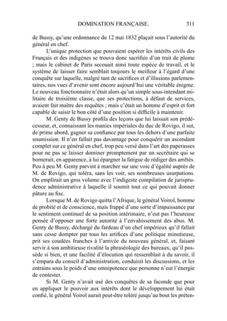 DOMINATION FRANÇAISE. 311
de Bussy, qu’une ordonnance du 12 mai 1832 plaçait sous l’autorité du
général en chef.
L’unique protection que pouvaient espérer les intérêts civils des
Français et des indigènes se trouva donc sacriﬁée d’un trait de plume
; mais le cabinet de Paris secouait ainsi toute espèce de travail, et le
système de laisser faire semblait toujours le meilleur à l’égard d’une
conquête sur laquelle, malgré tant de sacriﬁces et d’illusions parlemen-
taires, nos vues d’avenir sont encore aujourd’hui une véritable énigme.
Le nouveau fonctionnaire n’était alors qu’un simple sous-intendant mi-
litaire de troisième classe, que ses protections, à défaut de services,
avaient fait maître des requêtes ; mais c’était un homme d’esprit et fort
capable de saisir le bon côté d’une position si difﬁcile à maintenir.
M. Genty de Bussy proﬁla des leçons que lui laissait son prédé-
cesseur, et, connaissant les manies impériales du duc de Rovigo, il sut,
de prime abord, gagner sa conﬁance par tous les dehors d’une parfaite
soumission. Il n’en fallait pas davantage pour conquérir un ascendant
complet sur ce général en chef, trop peu versé dans l’art des paperasses
pour ne pas se laisser dominer promptement par un secrétaire qui se
bornerait, en apparence, à lui épargner la fatigue de rédiger des arrêtés.
Peu à peu M. Genty parvint à marcher sur une voie d’égalité auprès de
M. de Rovigo, qui toléra, sans les voir, ses nombreuses usurpations.
On emplirait un gros volume avec l’indigeste compilation de jurispru-
dence administrative à laquelle il soumit tout ce qui pouvait donner
pâture au ﬁsc.
Lorsque M. de Rovigo quitta l’Afrique, le général Voirol, homme
de probité et de conscience, mais frappé d’une sorte d’impuissance par
le sentiment continuel de sa position intérimaire, n’eut pas l’heureuse
pensée d’opposer une forte autorité à l’envahissement des abus. M.
Genty de Bussy, déchargé du fardeau d’un chef impérieux qu’il fallait
sans cesse dompter par tous les artiﬁces d’une politique minutieuse,
prit ses coudées franches à l’arrivée du nouveau général, et, faisant
servir à son ambitieuse rivalité la phraséologie des bureaux, qu’il pos-
sède si bien, et une facilité d’élocution qui ressemblait à du savoir, il
s’empara du conseil d’administration, conduisit les discussions, et les
entrains sous le poids d’une omnipotence que personne n’eut l’énergie
de contester.
Si M. Genty n’avait usé des conquêtes de sa faconde que pour
en appliquer le pouvoir aux intérêts dont le développement lui était
conﬁé, le général Voirol aurait peut-être toléré jusqu’au bout les préten-
 