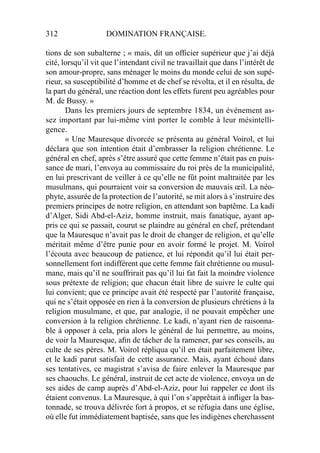 312 DOMINATION FRANÇAISE.
tions de son subalterne ; « mais, dit un ofﬁcier supérieur que j’ai déjà
cité, lorsqu’il vit que l’intendant civil ne travaillait que dans l’intérêt de
son amour-propre, sans ménager le moins du monde celui de son supé-
rieur, sa susceptibilité d’homme et de chef se révolta, et il en résulta, de
la part du général, une réaction dont les effets furent peu agréables pour
M. de Bussy. »
Dans les premiers jours de septembre 1834, un événement as-
sez important par lui-même vint porter le comble à leur mésintelli-
gence.
« Une Mauresque divorcée se présenta au général Voirol, et lui
déclara que son intention était d’embrasser la religion chrétienne. Le
général en chef, après s’être assuré que cette femme n’était pas en puis-
sance de mari, l’envoya au commissaire du roi près de la municipalité,
en lui prescrivant de veiller à ce qu’elle ne fût point maltraitée par les
musulmans, qui pourraient voir sa conversion de mauvais œil. La néo-
phyte, assurée de la protection de l’autorité, se mit alors à s’instruire des
premiers principes de notre religion, en attendant son baptême. La kadi
d’Alger, Sidi Abd-el-Aziz, homme instruit, mais fanatique, ayant ap-
pris ce qui se passait, courut se plaindre au général en chef, prétendant
que la Mauresque n’avait pas le droit de changer de religion, et qu’elle
méritait même d’être punie pour en avoir formé le projet. M. Voirol
l’écouta avec beaucoup de patience, et lui répondit qu’il lui était per-
sonnellement fort indifférent que cette femme fait chrétienne ou musul-
mane, mais qu’il ne souffrirait pas qu’il lui fat fait la moindre violence
sous prétexte de religion; que chacun était libre de suivre le culte qui
lui convient; que ce principe avait été respecté par l’autorité française,
qui ne s’était opposée en rien à la conversion de plusieurs chrétiens à la
religion musulmane, et que, par analogie, il ne pouvait empêcher une
conversion à la religion chrétienne. Le kadi, n’ayant rien de raisonna-
ble à opposer à cela, pria alors le général de lui permettre, au moins,
de voir la Mauresque, aﬁn de tâcher de la ramener, par ses conseils, au
culte de ses pères. M. Voirol répliqua qu’il en était parfaitement libre,
et le kadi parut satisfait de cette assurance. Mais, ayant échoué dans
ses tentatives, ce magistrat s’avisa de faire enlever la Mauresque par
ses chaouchs. Le général, instruit de cet acte de violence, envoya un de
ses aides de camp auprès d’Abd-el-Aziz, pour lui rappeler ce dont ils
étaient convenus. La Mauresque, à qui l’on s’apprêtait à inﬂiger la bas-
tonnade, se trouva délivrée fort à propos, et se réfugia dans une église,
où elle fut immédiatement baptisée, sans que les indigènes cherchassent
 