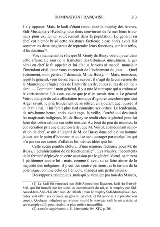 DOMINATION FRANÇAISE. 313
à s’y opposer. Mais, le kadi s’étant rendu chez le muphty des Arabes,
Sidi-Mustapha-el-Kebabty, tous deux convinrent de fermer leurs tribu-
naux pour exciter un soulèvement dans la population. Le général en
chef eut bientôt brisé cette résistance factieuse ; car, après avoir fait
sommer les deux magistrats de reprendre leurs fonctions, sur leur refus,
il les destitua(1)
.
Voici maintenant le rôle que M. Genty de Bussy voulut jouer dans
cette affaire. Le jour de la fermeture des tribunaux musulmans, le gé-
néral en chef le ﬁt appeler et lui dit : « Je vous ai mandé, monsieur
l’intendant civil, pour vous entretenir de l’événement du jour. — Quel
événement, mon général ? demanda M. de Bussy. — Mais, monsieur,
reprit le général, vous devez bien le savoir : il s’agit de la conversion de
la Mauresque réfugiée près de l’autorité civile, et des suites de cet inci-
dent. — Comment ! mon général, il y a une Mauresque qui a embrassé
le christianisme ! Je vous assure que je n’en savais rien. » Le général
Voirol, indigné de cette affectation ironique d’ignorer une chose que tout
Alger savait, le pria froidement de se retirer, en ajoutant que, puisqu’il
en était ainsi, il lui ferait plus tard connaître ses ordres. Le lendemain,
de très-bonne heure, après avoir reçu, la veille, l’arrêté qui destituait
les magistrats indigènes, M. de Bussy se rendit chez le général pour lui
faire des observations sur cette mesure. Au bout de peu de minutes, la
conversation prit une direction telle, que M. Voirol, abandonnant sa po-
sition de chef, se mit à l’égard de M. de Bussy dans celle d’un homme
jaloux sur le point d’honneur, et qui se sent outrager par quelqu’un qui
n’a pas sur ces sortes d’affaires les mêmes idées que lui.
Cette scène pénible clôtura, d’une manière fâcheuse pour M. de
Bussy, l’administration de ce fonctionnaire(2)
. Les Maures, mécontents
de la fermeté déployée en cette occasion par le général Voirol, se mirent
à pétitionner contre lui ; mais, comme il avait su se faire aimer de la
majorité des indigènes, il y eut des contre-pétitions, et le terrain de la
polémique, comme celui de l’émeute, manqua aux perturbateurs.
Desrapportscalomnieux,maisquinevenaientpastousdesMaures,
_____________________
(1) Le kadi fut remplacé par Sidi-Ahmed-ben-Djadoun, kadi du Beit-el-
Mal, qui fut installé par les soins du commissaire du roi, et le muphty par Sid-
Aoued-ben-Abd-el-Kader, kadi de Blidah ; mais le muphty Sidi-Mustapha-el-Ke-
babty vint offrir ses excuses au général en chef, et fut autorisé à reprendre son
emploi. Quelques indigènes qui avaient insulté le nouveau kadi furent arrêtés, et
cet exemple sufﬁt pour rétablir la plus entière tranquillité.
(2) Annales algériennes, t. II, Ière partie, liv. XIV, p. 201.
 