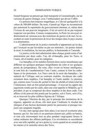 26 DOMINATION TURQUE.
Grand-Seigneur un présent qui était transporté à Constantinople, sur un
vaisseau de guerre étranger, avec l’ambassadeur qui devait l’offrir.
Ce présent était toujours magniﬁque, et s’élevait quelquefois à la
valeur de 500,000 dollars. Du reste, il paraît qu’Alger ne reconnaissait
pas autrement la suprématie du gouvernement ottoman, et, même dans
l’ivresse de son pouvoir imaginaire, il lui est arrivé de ne pas toujours
respecter son pavillon. Comme compensation, la Porte lui envoyait or-
dinairement un vaisseau avec des munitions de guerre et de mer, lui ac-
cordant en outre la permission de lever des troupes dans le pays soumis
à sa domination.
L’administration de la justice criminelle n’appartenait qu’au dey,
qui l’exerçait ou par lui-même ou par ses ministres ; les peines étaient
la mort, la mutilation, les travaux publics, la bastonnade et l’amende.
La justice civile était administrée dans chaque grand centre d’ad-
ministration par deux cadis, l’un, dit el-hanepby, pour les Turcs, et
l’autre, dit el-maleki, pour les indigènes.
Les hanephys et les malekis forment deux sectes musulmanes qui
diffèrent sur quelques pratiques insigniﬁantes du culte et sur quelques
points de jurisprudence. Du reste, elles vivent en bonne intelligence,
et sont loin de s’anathématiser l’une l’autre, comme le font les catho-
liques et les protestants. Les Turcs sont de la secte des hanephys ; les
naturels de l’Afrique sont au contraire malekis. Au-dessus des cadis
existaient deux muphtys, l’un hanephy et l’autre maleki. Le premier,
qui, comme nous l’avons dit, portait le titre de cheikh-el-islam (chef de
l’islamisme), était un fort grand personnage : il recevait les appels des
jugements rendus par les cadis, dans une cour appelée le Midjélès, qu’il
présidait, et qui se composait des deux muphtys et des deux cadis. Une
affaire civile pouvait être portée par les parties, soit à Tunis, soit à Fez,
où se trouvent les plus célèbres légistes de l’Afrique.
Quoique l’élection du dey, par le principe des institutions de la
régence, appartint au divan, elle était pour l’ordinaire le résultat des
intrigues d’une faction dominante parmi les janissaires et presque tou-
jours une sanglante tragédie.
Un dey était égorgé pour faire place à un nouvel aventurier plus
heureux que lui. Ses amis et ses partisans étaient tués, pillés ou bannis,
et tout cela interrompait tout au plus pendant vingt-quatre heures le
calme ordinaire des affaires publiques. Ces révolutions se succédaient
avec une telle rapidité, qu’on a peine à y croire quand on ne connaît pas
les mœurs et le caractère atroce des Turcs.
 
