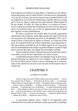 314 DOMINATION FRANÇAISE.
furent adressés au ministre sur cette affaire : la fausseté en a été ofﬁciel-
lement démontrée sous le comte d’Erlon. Une chose assez remarquable,
c’est que M. de Genty, qui trouvait mauvais que le général Voirol n’eût
pas empêché la conversion de la Mauresque, exprime, dans un ouvrage
qu’il a écrit sur Alger, le désir que des missionnaires aillent prêcher la
foi aux Arabes. En effet, M. Genty de Bussy, à sa rentrée en France,
écrivit et dédia au maréchal duc de Dalmatie un livre à travers lequel on
trouve d’excellentes idées, qui, si elles lui appartiennent, font d’autant
plus regretter sa triste administration.
M. Genty, n’ayant pas été compris dans la nouvelle organisation
administrative de la régence, quitta Alger peu de jours après l’arrivée de
son successeur, M. Lepasquier, qui arriva, le 28 septembre 1831, avec le
comte d’Erlon. Il laissa peu de regrets en Afrique, où il était loin d’être
aimé. M. le général Voirol, qui l’était extrêmement, ayant dignement re-
fusé une position secondaire qu’on lui offrait auprès de son successeur,
remit le commandement des troupes au général Rapatel, et partit d’Alger
dans le mois de décembre. Son départ fut un triomphe véritable.
Tous les kaïds des tribus s’étaient réunis pour lui faire leurs adieux
et lui offrir, au nom de leurs administrés, des armes du pays.
La population presque entière l’accompagna jusqu’au port, en ex-
primant hautement ses regrets de le voir s’éloigner ; enﬁn, une médaille
d’or lui fut offerte par les colons, comme témoignage de la reconnais-
sance d’une colonie où son nom et son souvenir seront toujours chers et
vénérés (6).
CHAPITRE V
GUERRE EN ALGÉRIE
Arrivée à Alger du comte d’Erlon comme gouverneur général. — Arrivée
de la commission d’Afrique. — Dissolution du bureau arabe. — Le lieutenant-
colonel Marey est nommé agha des Arabes. - Changement dans la politique arabe.
— Guerre contre les Hadjoules. — Troubles sur plusieurs points. — Événements
de Bougie. — Prétendue paix avec les Kabaïles. — Le général Desmichels quitte
Oran. — Abd-el-Kader envahit la province de Titery et une partie de celle d’Al-
ger. — Une partie des Douers et des Smélas vient se mettre sous la protection du
général Trézel, à Oran. — La guerre recommence. — Combat de Muley-Ismaël.
— Défaite de la Macta. — Départ du comte d’Erlon.
Le gouverneur général, arrivé à Alger le 28 septembre, parut
d’abord sentir la nécessité de substituer, autant que possible, la politique
 