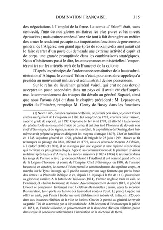 DOMINATION FRANÇAISE. 315
des négociations à l’emploi de la force. Le comte d’Erlon(1)
était, sans
contredit, l’une de nos gloires militaires les plus pures et les mieux
éprouvées ; mais quinze années d’une vie tout à fait étrangère au métier
des armes le rendaient peu apte aux importantes fonctions de gouverneur
général de l’Algérie; son grand âge (près de soixante-dix ans) aurait dit
le faire écarter d’un poste qui demande une extrême activité d’esprit et
de corps, une grande promptitude dans les combinaisons stratégiques.
Nous n’hésiterons pas à le dire, les convenances ministérielles l’empor-
tèrent ici sur les intérêts réels de la France et de la colonie.
D’après les principes de l’ordonnance constitutive de la haute admi-
nistration d’Afrique, le comte d’Erlon n’était, pour ainsi dire, appelé qu’à
présider au mouvement militaire et administratif de nos possessions.
Sur le refus du lieutenant général Voirol, qui crut ne pas devoir
accepter un poste secondaire dans un pays où il avait été chef suprê-
me, le commandement des troupes fut dévolu au général Rapatel, ainsi
que nous l’avons déjà dit dans le chapitre précédent ; M. Lepasquier,
préfet du Finistère, remplaça M. Genty de Bussy dans les fonctions
____________________
(1) Né en 1765, dans les environs de Reims, de parents peu aisés, le jeune Drouet
enrôla au régiment de Beaujolais en 1782, fut congédié en 1787, et rentra dans l’armée,
avec le grade de caporal, en 1792. Capitaine le 1er avril 1793, et attaché à la personne
du général Lefèvre en qualité d’aide de camp, il eut plus tard l’honneur de devenir son
chef d’état-major, et de signer, au nom du maréchal, la capitulation de Dantzig, dont lui-
même avait préparé la prise en dirigeant les moyens d’attaque 1807). Chef de bataillon
en 1745, adjudant général en 1798, général de brigade le 25 juin 1799, Drouet se ﬁt
remarquer au passage du Rhin, effectué en 1797, sous les ordres de Moreau. A Erbach,
à Herdorf (1800 et 1801), il se distingua par une vigueur et une rapidité d’exécution
qui méritent les plus grands éloges. Appelé au commandement de la première division
militaire après la paix d’Amiens, les années suivantes (1802 à 1806) le retrouvent dans
les rangs de l’armée active : grièvement blessé à Friedland, il est nommé grand ofﬁcier
de la Légion d’honneur et comte de l’Empire. Chef d’état-major en 1809, de l’armée
bavaroise en octobre, le comte d’Erlon prend le commandement du septième corps, et
marche sur le Tyrol, insurgé, qu’il paciﬁe autant par une sage fermeté que par la force
des armes. La Péninsule ibérique le vit, depuis 1810 jusqu’à la ﬁn de 1813, poursuivre
sa glorieuse carrière. A la bataille de Toulouse (1814), l’armée anglaise tenta en vain de
l’entamer, et il lui tua beaucoup de monde. Au commencement de mars 1815, le général
Drouet se compromit fortement avec Lefebvre-Desnouettes ; aussi, après la seconde
Restauration, fut-il porté sur la liste des trente-huit voués à l’exil. Le prince Eugène lui
offrit un asile, puis l’aida à fonder un vaste établissement industriel. Enﬁn, en 1825, cé-
dant aux instances réitérées de la ville de Reims, Charles X permit au général de revoir
sa patrie. Tiré de sa retraite par la Révolution de 1830, le comte d’Erlon accepta la pairie
en 1851, et, l’année suivante, le gouvernement de la douzième division militaire, poste
dans lequel il concourut activement à l’arrestation de la duchesse de Berri.
 