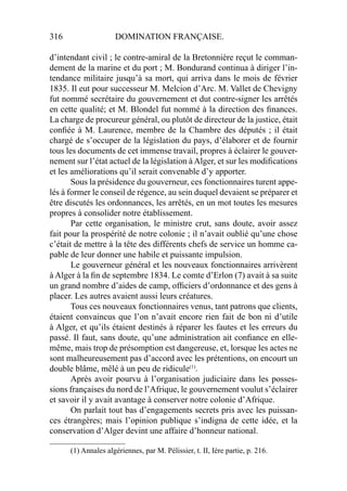 316 DOMINATION FRANÇAISE.
d’intendant civil ; le contre-amiral de la Bretonnière reçut le comman-
dement de la marine et du port ; M. Bondurand continua à diriger l’in-
tendance militaire jusqu’à sa mort, qui arriva dans le mois de février
1835. Il eut pour successeur M. Melcion d’Arc. M. Vallet de Chevigny
fut nommé secrétaire du gouvernement et dut contre-signer les arrêtés
en cette qualité; et M. Blondel fut nommé à la direction des ﬁnances.
La charge de procureur général, ou plutôt de directeur de la justice, était
conﬁée à M. Laurence, membre de la Chambre des députés ; il était
chargé de s’occuper de la législation du pays, d’élaborer et de fournir
tous les documents de cet immense travail, propres à éclairer le gouver-
nement sur l’état actuel de la législation à Alger, et sur les modiﬁcations
et les améliorations qu’il serait convenable d’y apporter.
Sous la présidence du gouverneur, ces fonctionnaires turent appe-
lés à former le conseil de régence, au sein duquel devaient se préparer et
être discutés les ordonnances, les arrêtés, en un mot toutes les mesures
propres à consolider notre établissement.
Par cette organisation, le ministre crut, sans doute, avoir assez
fait pour la prospérité de notre colonie ; il n’avait oublié qu’une chose
c’était de mettre à la tête des différents chefs de service un homme ca-
pable de leur donner une habile et puissante impulsion.
Le gouverneur général et les nouveaux fonctionnaires arrivèrent
à Alger à la ﬁn de septembre 1834. Le comte d’Erlon (7) avait à sa suite
un grand nombre d’aides de camp, ofﬁciers d’ordonnance et des gens à
placer. Les autres avaient aussi leurs créatures.
Tous ces nouveaux fonctionnaires venus, tant patrons que clients,
étaient convaincus que l’on n’avait encore rien fait de bon ni d’utile
à Alger, et qu’ils étaient destinés à réparer les fautes et les erreurs du
passé. Il faut, sans doute, qu’une administration ait conﬁance en elle-
même, mais trop de présomption est dangereuse, et, lorsque les actes ne
sont malheureusement pas d’accord avec les prétentions, on encourt un
double blâme, mêlé à un peu de ridicule(1)
.
Après avoir pourvu à l’organisation judiciaire dans les posses-
sions françaises du nord de l’Afrique, le gouvernement voulut s’éclairer
et savoir il y avait avantage à conserver notre colonie d’Afrique.
On parlait tout bas d’engagements secrets pris avec les puissan-
ces étrangères; mais l’opinion publique s’indigna de cette idée, et la
conservation d’Alger devint une affaire d’honneur national.
____________________
(1) Annales algériennes, par M. Pélissier, t. II, Ière partie, p. 216.
 