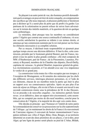 DOMINATION FRANÇAISE. 317
Se plaçant à un autre point de vue, des hommes positifs demandè-
rent quels avantages on pouvait tirer de notre conquête, en compensation
des sacriﬁces qu’elle nous imposait, et plusieurs publicistes n’hésitèrent
pas à déclarer qu’il y aurait plus de perte que de proﬁt à la garder. Les
partisans de la colonisation ne purent refuser de suivre leurs adversai-
res sur le terrain des intérêts matériels, et la question devint en quelque
sorte arithmétique.
Le ministère, dont presque tous les membres ne considéraient
guère l’Algérie que comme une source continuelle d’embarras, vit avec
une secrète satisfaction la question se réduire à ces termes étroits, et
annonça qu’une commission nommée par le roi irait puiser sur les lieux
les éléments nécessaires à sa complète solution.
Par ce moyen, il déclinait toute responsabilité et ajournait pour
quelque temps encore une décision déﬁnitive. Il faut le dire, cette com-
mission, présidée par le lieutenant général Bonnet, pair de France, ins-
pirait à tous les partis la plus grande conﬁance ; elle était composée de
MM. d’Haubersaert, pair de France ; de la Pinsonnière, Laurence, Pis-
catory et Reynard, membres de la Chambre des députés; Duval-Dailly,
capitaine de vaisseau ; le général Monfort, inspecteur général du génie.
Les récriminations cessèrent, et l’on attendit avec une vive impatience
le verdict de ce grand jury.
La commission visita toutes les villes occupées par nos troupes, à
l’exception de Mostaganem, se ﬁt remettre des mémoires par les chefs
des différents services, interrogea plusieurs personnes, et, à l’aide de
ces éléments, chacun de ses membres traita la partie qui était le plus
en rapport avec ses connaissances spéciales. Après un peu plus d’un
mois de séjour en Afrique, elle revint à Paris et soumit son travail à une
seconde commission réunie sous la présidence de M. le duc Decazes.
Là on procéda à de nouvelles enquêtes ; les mémoires partiels furent
revus ; et en déﬁnitive, dans un rapport très-circonstancié, cette assem-
blée, qui ne comptait pas moins de dix-neuf membres, conclut pour la
conservation de l’Algérie, à la majorité de dix-sept voix contre deux.
Elle décida en principe : que l’honneur et l’intérêt de notre patrie
lui commandaient de conserver ses possessions sur la côte septentrionale
de l’Afrique ; qu’en maintenant les droits de la France à la souveraineté
de l’ancienne régence il convenait de borner momentanément l’occu-
pation militaire aux villes d’Alger, Bône, Oran, Bougie, et au territoire
déterminé en avant des deux premières de ces places, c’est-à-dire, pour
Alger, qu’une ligne de postes serait placée au pied de L’Atlas, Blidah,
 