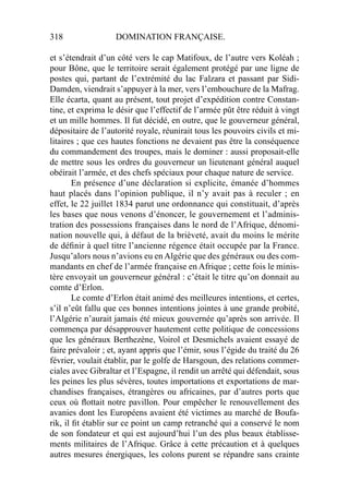 318 DOMINATION FRANÇAISE.
et s’étendrait d’un côté vers le cap Matifoux, de l’autre vers Koléah ;
pour Bône, que le territoire serait également protégé par une ligne de
postes qui, partant de l’extrémité du lac Falzara et passant par Sidi-
Damden, viendrait s’appuyer à la mer, vers l’embouchure de la Mafrag.
Elle écarta, quant au présent, tout projet d’expédition contre Constan-
tine, et exprima le désir que l’effectif de l’armée pût être réduit à vingt
et un mille hommes. Il fut décidé, en outre, que le gouverneur général,
dépositaire de l’autorité royale, réunirait tous les pouvoirs civils et mi-
litaires ; que ces hautes fonctions ne devaient pas être la conséquence
du commandement des troupes, mais le dominer : aussi proposait-elle
de mettre sous les ordres du gouverneur un lieutenant général auquel
obéirait l’armée, et des chefs spéciaux pour chaque nature de service.
En présence d’une déclaration si explicite, émanée d’hommes
haut placés dans l’opinion publique, il n’y avait pas à reculer ; en
effet, le 22 juillet 1834 parut une ordonnance qui constituait, d’après
les bases que nous venons d’énoncer, le gouvernement et l’adminis-
tration des possessions françaises dans le nord de l’Afrique, dénomi-
nation nouvelle qui, à défaut de la brièveté, avait du moins le mérite
de déﬁnir à quel titre l’ancienne régence était occupée par la France.
Jusqu’alors nous n’avions eu en Algérie que des généraux ou des com-
mandants en chef de l’armée française en Afrique ; cette fois le minis-
tère envoyait un gouverneur général : c’était le titre qu’on donnait au
comte d’Erlon.
Le comte d’Erlon était animé des meilleures intentions, et certes,
s’il n’eût fallu que ces bonnes intentions jointes à une grande probité,
l’Algérie n’aurait jamais été mieux gouvernée qu’après son arrivée. Il
commença par désapprouver hautement cette politique de concessions
que les généraux Berthezène, Voirol et Desmichels avaient essayé de
faire prévaloir ; et, ayant appris que l’émir, sous l’égide du traité du 26
février, voulait établir, par le golfe de Harsgoun, des relations commer-
ciales avec Gibraltar et l’Espagne, il rendit un arrêté qui défendait, sous
les peines les plus sévères, toutes importations et exportations de mar-
chandises françaises, étrangères ou africaines, par d’autres ports que
ceux où ﬂottait notre pavillon. Pour empêcher le renouvellement des
avanies dont les Européens avaient été victimes au marché de Boufa-
rik, il ﬁt établir sur ce point un camp retranché qui a conservé le nom
de son fondateur et qui est aujourd’hui l’un des plus beaux établisse-
ments militaires de l’Afrique. Grâce à cette précaution et à quelques
autres mesures énergiques, les colons purent se répandre sans crainte
 