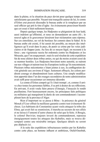 DOMINATION FRANÇAISE. 319
dans la plaine, et la situation du pays devint pour quelque temps aussi
satisfaisante que possible. Voyant tout tranquille autour de lui, le comte
d’Erlon crut pouvoir dissoudre le bureau arabe et le remplacer par un
seul ofﬁcier qui prit le titre d’agha : les événements prouvèrent bientôt
que cet essai n’était nullement heureux.
Depuis quelque temps, les Hadjoutes se plaignaient de leur kaïd,
aussi indolent qu’efféminé, et nous en demandaient un autre (8) ; le
nouvel agha et le gouverneur laissèrent leur réclamation sans réponse.
Sur ces entrefaites, un vol de bestiaux fut commis dans le Sahel. Si le
bureau arabe eût existé, il lui aurait été possible, au moyen des intel-
ligences qu’il avait dans le pays, de punir ce crime par les voies judi-
ciaires et de frapper juste. Au lieu de ce moyen légal, on recourut à la
force ; une vigoureuse razzia fut ordonnée contre les Hadjoutes et les
Mouzaïa, que l’on soupçonnait ; mais le seul résultat de cette expédition
fut de nous aliéner deux tribus amies, ou qui du moins avaient cessé de
se montrer hostiles. Les Hadjoutes bravèrent notre autorité, se ruèrent
sur nos villages et tuèrent tous les Européens isolés qu’ils rencontraient.
Plusieurs tribus mécontentes s’étant jointes à eux, la conﬂagration de-
vint générale aux environs d’Alger. Justement effrayés, les colons per-
dirent courage et abandonnèrent leurs cultures. Une simple modiﬁca-
tion apportée dans l’un des rouages secondaires de notre administration
avait sufﬁ pour occasionner cet immense désordre
Le comte d’Erlon comprit qu’il s’était trompé ; et, comme il arri-
ve chez toutes les personnes faibles, il se prit à douter de ses réﬂexions.
En arrivant, il avait voulu faire preuve d’énergie, l’insuccès le rendit
pusillanime. Fort heureusement encore, les principaux faits politiques
ou militaires qui marquèrent la durée de son commandement s’accom-
plirent hors de la province d’Alger.
Rien d’important ne se passa à Bône : la présence du général
Monck d’Uzer offrait la meilleure garantie contre tout événement fâ-
cheux. Les habitants de Constantine ayant voulu attaquer la tribu des
Elma, qui avait fait sa soumission, il marcha au secours de nos alliés
et ne laissa à l’ennemi d’autre chance de salut que la fuite. A Bougie,
le colonel Duvivier, toujours investi du commandement, repoussa
énergiquement toutes les attaques des Kabaïles, mais se trouva dé-
semparé contre une misérable intrigue. Quelques détails ne seront
pas déplacés ici.
A la suite des expéditions infructueuses tentées par les Kabaïles
contre cette place, un homme inﬂuent et ambitieux, Oulid-Ourebah,
 