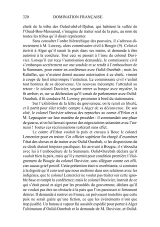 320 DOMINATION FRANÇAISE.
cheik de la tribu des Ouled-abd-el-Djebar, qui habitent la vallée de
l’Oued-Bou-Messaoud, s’imagina de traiter seul de la paix, au nom de
toutes les tribus qu’il disait représenter.
Sans consulter l’ordre hiérarchique des pouvoirs, il s’adressa di-
rectement à M. Lowesy, alors commissaire civil à Bougie (9). Celui-ci
écrivit à Alger qu’il tenait la paix dans ses mains, et demanda à être
autorisé à la conclure. Tout ceci se passait à l’insu du colonel Duvi-
vier. Lorsqu’il eut reçu l’autorisation demandée, le commissaire civil
s’embarqua secrètement sur une sandale et se rendit à l’embouchure de
la Summam, pour entrer en conférence avec Oulid-Ourebah ; mais les
Kabaïles, qui n’avaient donné aucune autorisation à ce cheik, vinrent
à coups de fusil interrompre l’entretien. Le commissaire civil s’enfuit
tout honteux de sa déconvenue. Un nouveau mécompte l’attendait au
retour : le colonel Duvivier, voyant entrer sa barque avec mystère, la
ﬁt arrêter; et, sur sa déclaration qu’il venait de parlementer avec Oulid-
Ourebah, il ﬁt conduire M. Lowesy prisonnier à bord du stationnaire.
Sur l’exhibition de la lettre du gouverneur, on le remit en liberté,
et il partit pour aller rendre compte à Alger de sa déconvenue. De son
côté, le colonel Duvivier adressa des reproches au comte d’Erlon et à
M. Lepasquier sur leur manière de procéder : il commandait une place
de guerre, et on lui laissait ignorer des négociations entamées avec l’en-
nemi ! Toutes ces récriminations restèrent sans effet.
Le comte d’Erlon voulait la paix et envoya à Boue le colonel
Lemercier pour en traiter. Cet ofﬁcier supérieur fut chargé d’examiner
l’état des choses et de traiter avec Oulid-Ourebah, si les dispositions de
ce cheik étaient toujours paciﬁques. En arrivant à Bougie, il s’aboucha
avec lui à l’embouchure de la Summam. Oulid-Ourebah déclara qu’il
voulait bien la paix, mais qu’il y mettait pour condition première l’éloi-
gnement de Bougie du colonel Duvivier, sans alléguer contre cet ofﬁ-
cier aucun grief positif. Cette prétention était si exorbitante, si contraire
à la dignité qu’il convient que nous mettions dans nos relations avec les
indigènes, que le colonel Lemercier ne voulut pas traiter sur cette igno-
ble base et rompit la conférence; mais le colonel Duvivier, instruit de ce
qui s’était passé et aigri par les procédés du gouverneur, déclara qu’il
ne voulait pas être un obstacle à la paix que l’on paraissait si fortement
désirer. Il demanda à rentrer en France, en prévenant toutefois que cette
paix ne serait guère qu’une ﬁction, ce que les événements n’ont que
trop justiﬁé. Un bateau à vapeur fui aussitôt expédié pour porter à Alger
l’ultimatum d’Oulid-Ourebah et la demande de M. Duvivier, et Oulid-
 