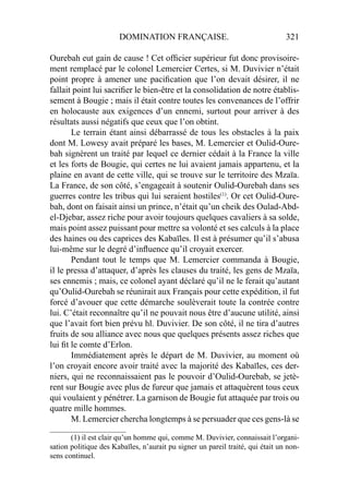 DOMINATION FRANÇAISE. 321
Ourebah eut gain de cause ! Cet ofﬁcier supérieur fut donc provisoire-
ment remplacé par le colonel Lemercier Certes, si M. Duvivier n’était
point propre à amener une paciﬁcation que l’on devait désirer, il ne
fallait point lui sacriﬁer le bien-être et la consolidation de notre établis-
sement à Bougie ; mais il était contre toutes les convenances de l’offrir
en holocauste aux exigences d’un ennemi, surtout pour arriver à des
résultats aussi négatifs que ceux que l’on obtint.
Le terrain étant ainsi débarrassé de tous les obstacles à la paix
dont M. Lowesy avait préparé les bases, M. Lemercier et Oulid-Oure-
bah signèrent un traité par lequel ce dernier cédait à la France la ville
et les forts de Bougie, qui certes ne lui avaient jamais appartenu, et la
plaine en avant de cette ville, qui se trouve sur le territoire des Mzaïa.
La France, de son côté, s’engageait à soutenir Oulid-Ourebah dans ses
guerres contre les tribus qui lui seraient hostiles(1)
. Or cet Oulid-Oure-
bah, dont on faisait ainsi un prince, n’était qu’un cheik des Oulad-Abd-
el-Djebar, assez riche pour avoir toujours quelques cavaliers à sa solde,
mais point assez puissant pour mettre sa volonté et ses calculs à la place
des haines ou des caprices des Kabaïles. Il est à présumer qu’il s’abusa
lui-même sur le degré d’inﬂuence qu’il croyait exercer.
Pendant tout le temps que M. Lemercier commanda à Bougie,
il le pressa d’attaquer, d’après les clauses du traité, les gens de Mzaïa,
ses ennemis ; mais, ce colonel ayant déclaré qu’il ne le ferait qu’autant
qu’Oulid-Ourebah se réunirait aux Français pour cette expédition, il fut
forcé d’avouer que cette démarche soulèverait toute la contrée contre
lui. C’était reconnaître qu’il ne pouvait nous être d’aucune utilité, ainsi
que l’avait fort bien prévu hl. Duvivier. De son côté, il ne tira d’autres
fruits de sou alliance avec nous que quelques présents assez riches que
lui ﬁt le comte d’Erlon.
Immédiatement après le départ de M. Duvivier, au moment où
l’on croyait encore avoir traité avec la majorité des Kabaïles, ces der-
niers, qui ne reconnaissaient pas le pouvoir d’Oulid-Ourebab, se jetè-
rent sur Bougie avec plus de fureur que jamais et attaquèrent tous ceux
qui voulaient y pénétrer. La garnison de Bougie fut attaquée par trois ou
quatre mille hommes.
M. Lemercier chercha longtemps à se persuader que ces gens-là se
____________________
(1) il est clair qu’un homme qui, comme M. Duvivier, connaissait l’organi-
sation politique des Kabaïles, n’aurait pu signer un pareil traité, qui était un non-
sens continuel.
 