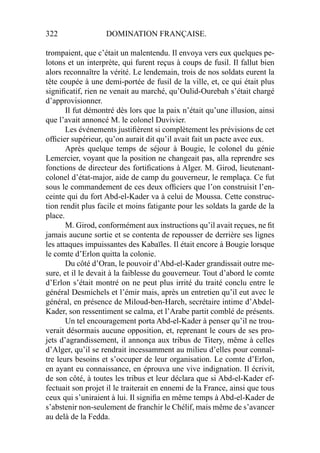 322 DOMINATION FRANÇAISE.
trompaient, que c’était un malentendu. Il envoya vers eux quelques pe-
lotons et un interprète, qui furent reçus à coups de fusil. Il fallut bien
alors reconnaître la vérité. Le lendemain, trois de nos soldats eurent la
tête coupée à une demi-portée de fusil de la ville, et, ce qui était plus
signiﬁcatif, rien ne venait au marché, qu’Oulid-Ourebah s’était chargé
d’approvisionner.
Il fut démontré dès lors que la paix n’était qu’une illusion, ainsi
que l’avait annoncé M. le colonel Duvivier.
Les événements justiﬁèrent si complètement les prévisions de cet
ofﬁcier supérieur, qu’on aurait dit qu’il avait fait un pacte avec eux.
Après quelque temps de séjour à Bougie, le colonel du génie
Lemercier, voyant que la position ne changeait pas, alla reprendre ses
fonctions de directeur des fortiﬁcations à Alger. M. Girod, lieutenant-
colonel d’état-major, aide de camp du gouverneur, le remplaça. Ce fut
sous le commandement de ces deux ofﬁciers que l’on construisit l’en-
ceinte qui du fort Abd-el-Kader va à celui de Moussa. Cette construc-
tion rendit plus facile et moins fatigante pour les soldats la garde de la
place.
M. Girod, conformément aux instructions qu’il avait reçues, ne ﬁt
jamais aucune sortie et se contenta de repousser de derrière ses lignes
les attaques impuissantes des Kabaïles. Il était encore à Bougie lorsque
le comte d’Erlon quitta la colonie.
Du côté d’Oran, le pouvoir d’Abd-el-Kader grandissait outre me-
sure, et il le devait à la faiblesse du gouverneur. Tout d’abord le comte
d’Erlon s’était montré on ne peut plus irrité du traité conclu entre le
général Desmichels et l’émir mais, après un entretien qu’il eut avec le
général, en présence de Miloud-ben-Harch, secrétaire intime d’Abdel-
Kader, son ressentiment se calma, et l’Arabe partit comblé de présents.
Un tel encouragement porta Abd-el-Kader à penser qu’il ne trou-
verait désormais aucune opposition, et, reprenant le cours de ses pro-
jets d’agrandissement, il annonça aux tribus de Titery, même à celles
d’Alger, qu’il se rendrait incessamment au milieu d’elles pour connaî-
tre leurs besoins et s’occuper de leur organisation. Le comte d’Erlon,
en ayant eu connaissance, en éprouva une vive indignation. Il écrivit,
de son côté, à toutes les tribus et leur déclara que si Abd-el-Kader ef-
fectuait son projet il le traiterait en ennemi de la France, ainsi que tous
ceux qui s’uniraient à lui. Il signiﬁa en même temps à Abd-el-Kader de
s’abstenir non-seulement de franchir le Chélif, mais même de s’avancer
au delà de la Fedda.
 
