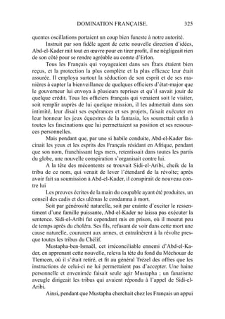 DOMINATION FRANÇAISE. 325
quentes oscillations portaient un coup bien funeste à notre autorité.
Instruit par son ﬁdèle agent de cette nouvelle direction d’idées,
Abd-el-Kader mit tout en œuvre pour en tirer proﬁt, il ne négligeait rien
de son côté pour se rendre agréable au comte d’Erlon.
Tous les Français qui voyageaient dans ses États étaient bien
reçus, et la protection la plus complète et la plus efﬁcace leur était
assurée. Il employa surtout la séduction de son esprit et de ses ma-
nières à capter la bienveillance de quelques ofﬁciers d’état-major que
le gouverneur lui envoya à plusieurs reprises et qu’il savait jouir de
quelque crédit. Tous les ofﬁciers français qui venaient soit le visiter,
soit remplir auprès de lui quelque mission, il les admettait dans son
intimité, leur disait ses espérances et ses projets, faisait exécuter en
leur honneur les jeux équestres de la fantasia, les soumettait enﬁn à
toutes les fascinations que lui permettaient sa position et ses ressour-
ces personnelles.
Mais pendant que, par une si habile conduite, Abd-el-Kader fas-
cinait les yeux et les esprits des Français résidant en Afrique, pendant
que son nom, franchissant legs mers, retentissait dans toutes les partis
du globe, une nouvelle conspiration s’organisait contre lui.
A la tête des mécontents se trouvait Sidi-el-Aribi, cheik de la
tribu de ce nom, qui venait de lever l’étendard de la révolte; après
avoir fait sa soumission à Abd-el-Kader, il conspirait de nouveau con-
tre lui
Les preuves écrites de la main du coupable ayant été produites, un
conseil des cadis et des ulémas le condamna à mort.
Soit par générosité naturelle, soit par crainte d’exciter le ressen-
timent d’une famille puissante, Abd-el-Kader ne laissa pas exécuter la
sentence. Sidi-el-Aribi fut cependant mis en prison, où il mourut peu
de temps après du choléra. Ses ﬁls, refusant de voir dans cette mort une
cause naturelle, coururent aux armes, et entraînèrent à la révolte pres-
que toutes les tribus du Chélif.
Mustapha-ben-Ismaël, cet irréconciliable ennemi d’Abd-el-Ka-
der, en apprenant cette nouvelle, releva la tète du fond du Méchouar de
Tlemcen, où il s’était retiré, et ﬁt au général Trézel des offres que les
instructions de celui-ci ne lui permettaient pas d’accepter. Une haine
personnelle et envenimée faisait seule agir Mustapha ; un fanatisme
aveugle dirigeait les tribus qui avaient répondu à l’appel de Sidi-el-
Aribi.
Ainsi, pendant que Mustapha cherchait chez les Français un appui
 