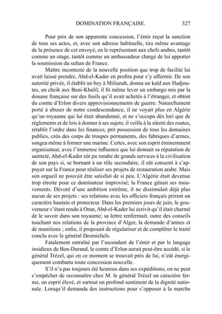 DOMINATION FRANÇAISE. 327
Pour prix de son apparente concession, l’émir reçut la sanction
de tous ses actes, et, avec son adresse habituelle, tira même avantage
de la présence de cet envoyé, en le représentant aux chefs arabes, tantôt
comme un otage, tantôt comme un ambassadeur chargé de lui apporter
la soumission du sultan de France.
Maître incontesté de la nouvelle position que trop de facilité lui
avait laissé prendre, Abd-el-Kader en proﬁta pour s’y affermir. De son
autorité privée, il établit un bey à Milianah, donna un kaïd aux Hadjou-
tes, un cheik aux Beni-Khalil; il ﬁt même lever un embargo mis par la
douane française sur des fusils qu’il avait achetés à l’étranger, et obtint
du comte d’Erlon divers approvisionnements de guerre. Naturellement
porté à abuser de notre condescendance, il ne voyait plus en Algérie
qu’un royaume qui lui était abandonné, et ne s’occupa dès lori que de
règlements et de lois à donner à ses sujets; il veilla à la sûreté des routes,
rétablit l’ordre dans les ﬁnances, prit possession de tous les domaines
publics, créa des corps de troupes permanents, des fabriques d’armes,
songea même à former une marine. Certes, avec son esprit éminemment
organisateur, avec l’immense inﬂuence que lui donnait sa réputation de
sainteté, Abd-el-Kader eût pu rendre de grands services à la civilisation
de son pays si, se bornant à un rôle secondaire, il eût consenti à s’ap-
puyer sur la France pour réaliser ses projets de restauration arabe. Mais
son orgueil ne pouvait être satisfait de si peu. L’Algérie était devenue
trop étroite pour ce dominateur improvisé; la France gênait ses mou-
vements. Dévoré d’une ambition extrême, il ne dissimulait déjà plus
aucun de ses projets : ses relations avec les ofﬁciers français prirent un
caractère hautain et protecteur. Dans les premiers jours de juin, le gou-
verneur s’étant rendu à Oran,Abd-el-Kader lui écrivit qu’il était charmé
de le savoir dans son royaume; sa lettre renfermait, outre des conseils
touchant nos relations de la province d’Alger, la demande d’armes et
de munitions ; enﬁn, il proposait de régulariser et de compléter le traité
conclu avec le général Desmichels.
Fatalement entraîné par l’ascendant de l’émir et par le langage
insidieux de Ben-Durand, le comte d’Erlon aurait peut-être accédé, si le
général Trézel, qui en ce moment se trouvait près de lui, n’eût énergi-
quement combattu toute concession nouvelle.
S’il n’a pas toujours été heureux dans ses expéditions, on ne peut
s’empêcher de reconnaître chez M. le général Trézel un caractère fer-
me, un esprit élevé, et surtout un profond sentiment de la dignité natio-
nale. Lorsqu’il demanda des instructions pour s’opposer à la marche
 