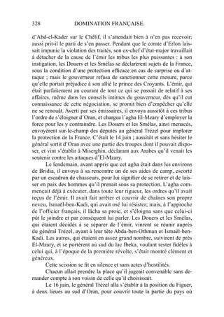 328 DOMINATION FRANÇAISE.
d’Abd-el-Kader sur le Chélif, il s’attendait bien à n’en pas recevoir;
aussi prit-il le parti de s’en passer. Pendant que le comte d’Erlon lais-
sait impunie la violation des traités, son ex-chef d’état-major travaillait
à détacher de la cause de l’émir les tribus les plus puissantes : à son
instigation, les Douers et les Smélas se déclarèrent sujets de la France,
sous la condition d’une protection efﬁcace en cas de surprise ou d’at-
taque ; mais le gouverneur refusa de sanctionner cette mesure, parce
qu’elle portait préjudice à son allié le prince des Croyants. L’émir, qui
était parfaitement au courant de tout ce qui se passait de relatif à ses
affaires, même dans les conseils intimes du gouverneur, dès qu’il eut
connaissance de cette négociation, se promit bien d’empêcher qu’elle
ne se renouât. Averti par ses émissaires, il envoya aussitôt à ces tribus
l’ordre de s’éloigner d’Oran, et chargea l’agha El-Mzary d’employer la
force pour les y contraindre. Les Douers et les Smélas, ainsi menacés,
envoyèrent sur-le-champ des députés au général Trézel pour implorer
la protection de la France. C’était le 14 juin ; aussitôt et sans hésiter le
général sortit d’Oran avec une partie des troupes dont il pouvait dispo-
ser, et vint s’établir à Miserghin, déclarant aux Arabes qu’il venait les
soutenir contre les attaques d’El-Mzary.
Le lendemain, avant appris que cet agha était dans les environs
de Bridia, il envoya à sa rencontre un de ses aides de camp, escorté
par un escadron de chasseurs, pour lui signiﬁer de se retirer et de lais-
ser en paix des hommes qu’il prenait sous sa protection. L’agha com-
mençait déjà à exécuter, dans toute leur rigueur, les ordres qu’il avait
reçus de l’émir. Il avait fait arrêter et couvrir de chaînes son propre
neveu, Ismaël-ben-Kadi, qui avait osé lui résister; mais, à l’approche
de l’ofﬁcier français, il lâcha sa proie, et s’éloigna sans que celui-ci
pût le joindre et par conséquent lui parler. Les Douers et les Smélas,
qui étaient décidés à se séparer de l’émir, vinrent se réunir auprès
du général Trézel, ayant à leur tête Abda-ben-Othman et Ismaël-ben-
Kadi. Les autres, qui étaient en assez grand nombre, suivirent de près
El-Mzary, et se portèrent au sud du lac Ibeka, voulant rester ﬁdèles à
celui qui, à l’époque de la première révolte, s’était montré clément et
généreux.
Cette scission se ﬁt en silence et sans actes d’hostilités.
Chacun allait prendre la place qu’il jugeait convenable sans de-
mander compte à son voisin de celle qu’il choisissait.
Le 16 juin, le général Trézel alla s’établir à la position du Figuer,
à deux lieues au sud d’Oran, pour couvrir toute la partie du pays où
 