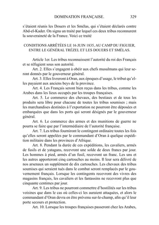 DOMINATION FRANÇAISE. 329
s’étaient réunis les Douers et les Smélas, qui s’étaient déclarés contre
Abd-el-Kader. On signa un traité par lequel ces deux tribus reconnurent
la souveraineté de la France. Voici ce traité
CONDITIONS ARRÊTÉES LE 16 JUIN 1835, AU CAMP DU FIGUIER,
ENTRE LE GÉNÉRAL TRÉZEL ET LES DOUERS ET SMÉLAS.
Article 1er. Les tribus reconnaissent l’autorité du roi des Français
et se réfugient sous son autorité.
Art. 2. Elles s’engagent à obéir aux chefs musulmans qui leur se-
ront donnés par le gouverneur général.
Art. 3. Elles livreront à Oran, aux époques d’usage, le tribut qu’el-
les payaient aux anciens beys de la province.
Art. 4. Les Français seront bien reçus dans les tribus, comme les
Arabes dans les lieux occupés par les troupes françaises.
Art. 5. Le commerce des chevaux, des bestiaux et de tous les
produits sera libre pour chacune de toutes les tribus soumises ; mais
les marchandises destinées à l’exportation ne pourront être déposées et
embarquées que dans les ports qui seront désignés par le gouverneur
général.
Art. 6. Le commerce des armes et des munitions de guerre ne
pourra se faire que par l’intermédiaire de l’autorité française.
Art. 7. Les tribus fourniront le contingent ordinaire toutes les fois
qu’elles seront appelées par le commandant d’Oran à quelque expédi-
tion militaire dans les provinces d’Afrique.
Art. 8. Pendant la durée de ces expéditions, les cavaliers, armés
de fusils et de yatagans, recevront une solde de deux francs par jour.
Les hommes à pied, armés d’un fusil, recevront un franc. Les uns et
les autres apporteront cinq cartouches au moins. Il leur sera délivré de
nos arsenaux un supplément de dix cartouches. Les chevaux des tribus
soumises qui seraient tués dans le combat seront remplacés par le gou-
vernement français. Lorsque les contingents recevront des vivres des
magasins français, les cavaliers et les fantassins ne recevront plus que
cinquante centimes par jour.
Art. 9. Les tribus ne pourront commettre d’hostilités sur les tribus
voisines que dans le cas où celles-ci les auraient attaquées, et alors le
commandant d’Oran devra en être prévenu sur-le-champ, aﬁn qu’il leur
porte secours et protection.
Art. 10. Lorsque les troupes françaises passeront chez les Arabes,
 