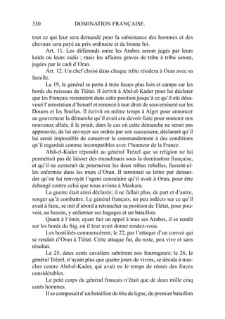 330 DOMINATION FRANÇAISE.
tout ce qui leur sera demandé pour la subsistance des hommes et des
chevaux sera payé au prix ordinaire et de bonne foi.
Art. 11. Les différends entre les Arabes seront jugés par leurs
kaïds ou leurs cadis ; mais les affaires graves de tribu à tribu seront,
jugées par le cadi d’Oran.
Art. 12. Un chef choisi dans chaque tribu résidera à Oran avec sa
famille.
Le 19, le général se porta à trois lieues plus loin et campa sur les
bords du ruisseau de Tlétat. Il écrivit à Abd-el-Kader pour lui déclarer
que les Français resteraient dans cette position jusqu’à ce qu’il eût désa-
voué l’arrestation d’Ismaël et renoncé à tout droit de souveraineté sur les
Douers et les Smélas. Il écrivit en même temps à Alger pour annoncer
au gouverneur la démarche qu’il avait cru devoir faire pour soutenir nos
nouveaux alliés; il le priait, dans le cas où cette démarche ne serait pas
approuvée, de lui envoyer ses ordres par son successeur, déclarant qu’il
lui serait impossible de conserver le commandement à des conditions
qu’il regardait comme incompatibles avec l’honneur de la France.
Abd-el-Kader répondit au général Trézel que sa religion ne lui
permettait pas de laisser des musulmans sous la domination française,
et qu’il ne cesserait de poursuivre les deux tribus rebelles, fussent-el-
les enfermée dans les murs d’Oran. Il terminait sa lettre par deman-
der qu’on lui renvoyât l’agent consulaire qu’il avait à Oran, pour être
échangé contre celui que nous avions à Maskara.
La guerre était ainsi déclarée; il ne fallait plus, de part et d’autre,
songer qu’à combattre. Le général français, un peu indécis sur ce qu’il
avait à faire, se mit d’abord à retrancher sa position de Tlétat, pour pou-
voir, au besoin, y enfermer ses bagages et un bataillon.
Quant à l’émir, ayant fait un appel à tous ses Arabes, il se rendit
sur les bords du Sig, où il leur avait donné rendez-vous.
Les hostilités commencèrent, le 22, par l’attaque d’un convoi qui
se rendait d’Oran à Tlétat. Cette attaque fut, du reste, peu vive et sans
résultat.
Le 25, deux cents cavaliers sabrèrent nos fourrageurs; le 26, le
général Trézel, n’ayant plus que quatre jours de vivres, se décida à mar-
cher contre Abd-el-Kader, qui avait eu le temps de réunir des forces
considérables.
Le petit corps du général français n’était que de deux mille cinq
cents hommes.
Il se composait d’un bataillon du 66e de ligne, du premier bataillon
 