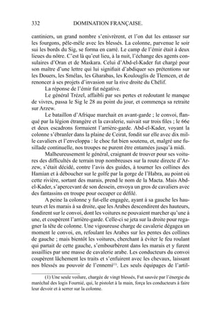 332 DOMINATION FRANÇAISE.
cantiniers, un grand nombre s’enivrèrent, et l’on dut les entasser sur
les fourgons, pêle-mêle avec les blessés. La colonne, parvenue le soir
sui les bords du Sig, se forma en carré. Le camp de l’émir était à deux
lieues du nôtre. C’est là qu’eut lieu, à la nuit, l’échange des agents con-
sulaires d’Oran et de Maskara. Celui d’Abd-el-Kader fut chargé pour
son maître d’une lettre qui lui signiﬁait d’abdiquer ses prétentions sur
les Douers, les Smélas, les Gharabas, les Koulouglis de Tlemcen, et de
renoncer à ses projets d’invasion sur la rive droite du Chélif.
La réponse de l’émir fut négative.
Le général Trézel, affaibli par ses pertes et redoutant le manque
de vivres, passa le Sig le 28 au point du jour, et commença sa retraite
sur Arzew.
Le bataillon d’Afrique marchait en avant-garde ; le convoi, ﬂan-
qué par la légion étrangère et la cavalerie, suivait sur trois ﬁles ; le 66e
et deux escadrons formaient l’arrière-garde. Abd-el-Kader, voyant la
colonne s’ébranler dans la plaine de Ceirat, fondit sur elle avec dix mil-
le cavaliers et l’enveloppa : le choc fut bien soutenu, et, malgré une fu-
sillade continuelle, nos troupes ne purent être entamées jusqu’à midi.
Malheureusement le général, craignant de trouver pour ses voitu-
res des difﬁcultés de terrain trop nombreuses sur la route directe d’Ar-
zew, s’était décidé, contre l’avis des guides, à tourner les collines des
Hamian et à déboucher sur le golfe par la gorge de l’Habra, au point où
cette rivière, sortant des marais, prend le nom de la Macta. Mais Abd-
el-Kader, s’apercevant de son dessein, envoya un gros de cavaliers avec
des fantassins en troupe pour occuper ce déﬁlé.
A peine la colonne y fut-elle engagée, ayant à sa gauche les hau-
teurs et les marais à sa droite, que les Arabes descendirent des hauteurs,
fondirent sur le convoi, dont les voitures ne pouvaient marcher qu’une à
une, et coupèrent l’arrière-garde. Celle-ci se jeta sur la droite pour rega-
gner la tête de colonne. Une vigoureuse charge de cavalerie dégagea un
moment le convoi, en, refoulant les Arabes sur les pentes des collines
de gauche ; mais bientôt les voitures, cherchant à éviter le feu roulant
qui partait de cette gauche, s’embourbèrent dans les marais et y furent
assaillies par une masse de cavalerie arabe. Les conducteurs du convoi
coupèrent lâchement les traits et s’enfuirent avec les chevaux, laissant
nos blessés au pouvoir de l’ennemi(1)
. Les seuls équipages de l’artil-
____________________
(1) Une seule voilure, chargée de vingt blessés, Fut sauvée par l’énergie du
maréchal des logis Fournié, qui, le pistolet à la main, força les conducteurs à faire
leur devoir et à serrer sur la colonne.
 