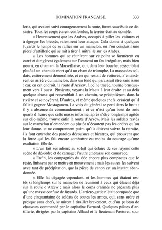DOMINATION FRANÇAISE. 333
lerie, qui avaient suivi courageusement la route, furent sauvés de ce dé-
sastre. Tous les corps étaient confondus, la terreur était au comble.
« Heureusement que les Arabes, occupés à piller les voitures et
à égorger les blessés, ralentirent leur attaque. Cela donna à quelques
fuyards le temps de se rallier sur un mamelon, où l’on conduisit une
pièce d’artillerie qui se mit à tirer à mitraille sur les Arabes.
« Les hommes qui se réunirent sur ce point se formèrent en
carré et dirigèrent également sur l’ennemi un feu irrégulier, mais bien
nourri, en chantant la Marseillaise, qui, dans leur bouche, ressemblait
plutôt à un chant de mort qu’à un chant de triomphe. La masse des sol-
dats, entièrement démoralisée, et ce qui restait de voitures, s’entassè-
rent en arrière du mamelon, dans un fond qui paraissait être sans issue
: car, en cet endroit, la route d’Arzew, à peine tracée, tourne brusque-
ment vers l’ouest. Plusieurs, voyant la Macta à leur droite et au delà
quelque chose qui ressemblait à un chemin, se précipitèrent dans la
rivière et se noyèrent. D’autres, et même quelques chefs, criaient qu’il
fallait gagner Mostaganem. La voix du général se perd dans le bruit :
il y a absence de commandement ; et ce n’est qu’au bout de trois
quarts d’heure que cette masse informe, après s’être longtemps agitée
sur elle-même, trouve enﬁn la route d’Arzew. Mais les soldats restés
sur le mamelon n’entendent ou plutôt n’écoutent pas les ordres qu’on
leur donne, et ne comprennent point qu’ils doivent suivre la retraite.
Ils font entendre des paroles décousues et bizarres, qui prouvent que
la force qui les fait encore combattre est moins du courage qu’une
exaltation fébrile.
« L’un fait ses adieux au soleil qui éclaire de ses rayons cette
scène de désordre et de carnage; l’autre embrasse son camarade.
« Enﬁn, les compagnies du 66e encore plus compactes que le
reste, ﬁnissent par se mettre en mouvement ; mais les autres les suivent
avec tant de précipitation, que la pièce de canon est un instant aban-
donnée.
« Elle fat dégagée cependant, et les hommes qui étaient res-
tés si longtemps sur le mamelon se réunirent à ceux qui étaient déjà
sur la route d’Arzew ; mais alors le corps d’armée ne présenta plus
qu’une masse confuse de fuyards. L’arrière-garde n’était composée que
d’une cinquantaine de soldats de toutes les armes, qui, sans ordre et
presque sans chefs, se mirent à tirailler bravement, et d’un peloton de
chasseurs commandé par le capitaine Bernard. Quelques pièces d’ar-
tillerie, dirigées par le capitaine Allaud et le lieutenant Pastoret, sou-
 