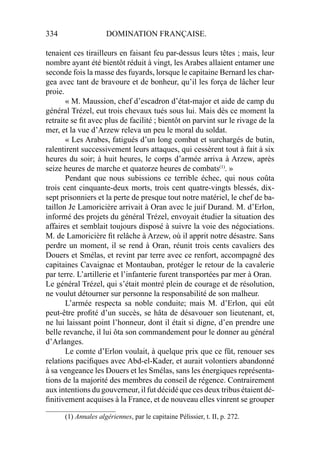 334 DOMINATION FRANÇAISE.
tenaient ces tirailleurs en faisant feu par-dessus leurs têtes ; mais, leur
nombre ayant été bientôt réduit à vingt, les Arabes allaient entamer une
seconde fois la masse des fuyards, lorsque le capitaine Bernard les char-
gea avec tant de bravoure et de bonheur, qu’il les força de lâcher leur
proie.
« M. Maussion, chef d’escadron d’état-major et aide de camp du
général Trézel, eut trois chevaux tués sous lui. Mais dès ce moment la
retraite se ﬁt avec plus de facilité ; bientôt on parvint sur le rivage de la
mer, et la vue d’Arzew releva un peu le moral du soldat.
« Les Arabes, fatigués d’un long combat et surchargés de butin,
ralentirent successivement leurs attaques, qui cessèrent tout à fait à six
heures du soir; à huit heures, le corps d’armée arriva à Arzew, après
seize heures de marche et quatorze heures de combats(1)
. »
Pendant que nous subissions ce terrible échec, qui nous coûta
trois cent cinquante-deux morts, trois cent quatre-vingts blessés, dix-
sept prisonniers et la perte de presque tout notre matériel, le chef de ba-
taillon Je Lamoricière arrivait à Oran avec le juif Durand. M. d’Erlon,
informé des projets du général Trézel, envoyait étudier la situation des
affaires et semblait toujours disposé à suivre la voie des négociations.
M. de Lamoricière ﬁt relâche à Arzew, où il apprit notre désastre. Sans
perdre un moment, il se rend à Oran, réunit trois cents cavaliers des
Douers et Smélas, et revint par terre avec ce renfort, accompagné des
capitaines Cavaignac et Montauban, protéger le retour de la cavalerie
par terre. L’artillerie et l’infanterie furent transportées par mer à Oran.
Le général Trézel, qui s’était montré plein de courage et de résolution,
ne voulut détourner sur personne la responsabilité de son malheur.
L’armée respecta sa noble conduite; mais M. d’Erlon, qui eût
peut-être proﬁté d’un succès, se hâta de désavouer son lieutenant, et,
ne lui laissant point l’honneur, dont il était si digne, d’en prendre une
belle revanche, il lui ôta son commandement pour le donner au général
d’Arlanges.
Le comte d’Erlon voulait, à quelque prix que ce fût, renouer ses
relations paciﬁques avec Abd-el-Kader, et aurait volontiers abandonné
à sa vengeance les Douers et les Smélas, sans les énergiques représenta-
tions de la majorité des membres du conseil de régence. Contrairement
aux intentions du gouverneur, il fut décidé que ces deux tribus étaient dé-
ﬁnitivement acquises à la France, et de nouveau elles vinrent se grouper
____________________
(1) Annales algériennes, par le capitaine Pélissier, t. II, p. 272.
 