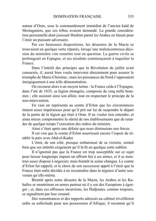 DOMINATION FRANÇAISE. 335
autour d’Oran, sous le commandement immédiat de l’ancien kaïd de
Mostaganem, que ces tribus avaient demandé. La grande considéra-
tion personnelle dont jouissait Ibrahim parmi les Arabes en faisait pour
l’émir un puissant adversaire.
Par ces heureuses dispositions, les désastres de la Macta se
trouvaient en quelque sorte réparés, lorsqu’une malencontreuse déci-
sion du ministère vint remettre tout en question. La guerre civile se
prolongeait en Espagne, et ses résultats commençaient à inquiéter la
France.
Dans l’intérêt des principes que la Révolution de juillet avait
consacrés, il, aurait bien voulu intervenir directement pour assurer le
triomphe de Marie-Christine ; mais les puissances du Nord s’opposaient
énergiquement à une telle démonstration.
On recourut alors à un moyen terme : la France céda à l’Espagne,
dans l’été de 1835, sa légion étrangère, composée de cinq mille hom-
mes ; elle assistait ainsi son alliée, tout en respectant le principe de la
non-intervention.
En vain on représenta au comte d’Erlon que les circonstances
étaient assez impérieuses pour qu’il prit sur lui de suspendre le départ
de la partie de la légion qui était à Oran. Il ne voulut rien entendre, et
aima mieux compromettre la sûreté de nos établissements que de retar-
der de quelque temps l’exécution des ordres du ministre.
Ainsi c’était après une défaite que nous diminuions nos forces.
Il est vrai que le comte d’Erlon nourrissait encore l’espoir de ré-
tablir la paix avec Abd-el-Kader.
L’émir, de son côté, presque embarrassé de sa victoire, sentait
bien que ses intérêts exigeaient qu’il la ﬁt en quelque sorte oublier.
Il n’ignorait pas que la France est trop susceptible sur ce sujet
pour laisser longtemps impuni un affront fait à ses armes, et il se mon-
trait assez disposé à négocier; mais bientôt la scène changea. Le comte
d’Erlon fut rappelé, et le choix de son successeur apprit à l’émir que la
France était enﬁn décidée à ne reconnaître dans la régence d’autre sou-
verain qu’elle-même.
Bientôt après notre désastre de la Macta, les Arabes et les Ka-
baïles se montrèrent en armes partout où il y eut des Européens à égor-
ger ; et, dans ces affreuses incursions, les Hadjoutes, comme toujours,
se signalèrent par leur cruauté.
Des remontrances et des rapports adressés au cabinet réveillèrent
enﬁn sa sollicitude pour nos possessions d’Afrique; il reconnut qu’il
 