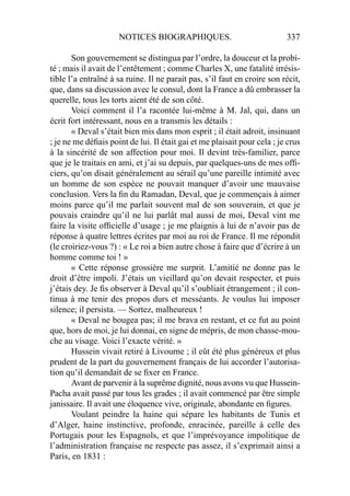 NOTICES BIOGRAPHIQUES. 337
Son gouvernement se distingua par l’ordre, la douceur et la probi-
té ; mais il avait de l’entêtement ; comme Charles X, une fatalité irrésis-
tible l’a entraîné à sa ruine. Il ne parait pas, s’il faut en croire son récit,
que, dans sa discussion avec le consul, dont la France a dû embrasser la
querelle, tous les torts aient été de son côté.
Voici comment il l’a racontée lui-même à M. Jal, qui, dans un
écrit fort intéressant, nous en a transmis les détails :
« Deval s’était bien mis dans mon esprit ; il était adroit, insinuant
; je ne me déﬁais point de lui. Il était gai et me plaisait pour cela ; je crus
à la sincérité de son affection pour moi. Il devint très-familier, parce
que je le traitais en ami, et j’ai su depuis, par quelques-uns de mes ofﬁ-
ciers, qu’on disait généralement au sérail qu’une pareille intimité avec
un homme de son espèce ne pouvait manquer d’avoir une mauvaise
conclusion. Vers la ﬁn du Ramadan, Deval, que je commençais à aimer
moins parce qu’il me parlait souvent mal de son souverain, et que je
pouvais craindre qu’il ne lui parlât mal aussi de moi, Deval vint me
faire la visite ofﬁcielle d’usage ; je me plaignis à lui de n’avoir pas de
réponse à quatre lettres écrites par moi au roi de France. Il me répondit
(le croiriez-vous ?) : « Le roi a bien autre chose à faire que d’écrire à un
homme comme toi ! »
« Cette réponse grossière me surprit. L’amitié ne donne pas le
droit d’être impoli. J’étais un vieillard qu’on devait respecter, et puis
j’étais dey. Je ﬁs observer à Deval qu’il s’oubliait étrangement ; il con-
tinua à me tenir des propos durs et messéants. Je voulus lui imposer
silence; il persista. — Sortez, malheureux !
« Deval ne bougea pas; il me brava en restant, et ce fut au point
que, hors de moi, je lui donnai, en signe de mépris, de mon chasse-mou-
che au visage. Voici l’exacte vérité. »
Hussein vivait retiré à Livourne ; il eût été plus généreux et plus
prudent de la part du gouvernement français de lui accorder l’autorisa-
tion qu’il demandait de se ﬁxer en France.
Avant de parvenir à la suprême dignité, nous avons vu que Hussein-
Pacha avait passé par tous les grades ; il avait commencé par être simple
janissaire. Il avait une éloquence vive, originale, abondante en ﬁgures.
Voulant peindre la haine qui sépare les habitants de Tunis et
d’Alger, haine instinctive, profonde, enracinée, pareille à celle des
Portugais pour les Espagnols, et que l’imprévoyance impolitique de
l’administration française ne respecte pas assez, il s’exprimait ainsi a
Paris, en 1831 :
 