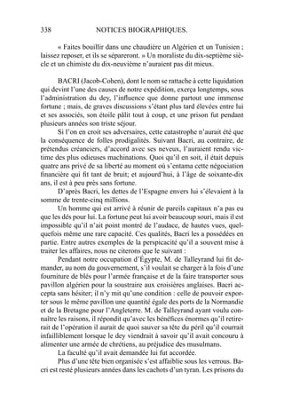 338 NOTICES BIOGRAPHIQUES.
« Faites bouillir dans une chaudière un Algérien et un Tunisien ;
laissez reposer, et ils se sépareront. » Un moraliste du dix-septième siè-
cle et un chimiste du dix-neuvième n’auraient pas dit mieux.
BACRI (Jacob-Cohen), dont le nom se rattache à cette liquidation
qui devint l’une des causes de notre expédition, exerça longtemps, sous
l’administration du dey, l’inﬂuence que donne partout une immense
fortune ; mais, de graves discussions s’étant plus tard élevées entre lui
et ses associés, son étoile pâlit tout à coup, et une prison fut pendant
plusieurs années son triste séjour.
Si l’on en croit ses adversaires, cette catastrophe n’aurait été que
la conséquence de folles prodigalités. Suivant Bacri, au contraire, de
prétendus créanciers, d’accord avec ses neveux, l’auraient rendu vic-
time des plus odieuses machinations. Quoi qu’il en soit, il était depuis
quatre ans privé de sa liberté au moment où s’entama cette négociation
ﬁnancière qui ﬁt tant de bruit; et aujourd’hui, à l’âge de soixante-dix
ans, il est à peu près sans fortune.
D’après Bacri, les dettes de l’Espagne envers lui s’élevaient à la
somme de trente-cinq millions.
Un homme qui est arrivé à réunir de pareils capitaux n’a pas eu
que les dés pour lui. La fortune peut lui avoir beaucoup souri, mais il est
impossible qu’il n’ait point montré de l’audace, de hautes vues, quel-
quefois même une rare capacité. Ces qualités, Bacri les a possédées en
partie. Entre autres exemples de la perspicacité qu’il a souvent mise à
traiter les affaires, nous ne citerons que le suivant :
Pendant notre occupation d’Égypte, M. de Talleyrand lui ﬁt de-
mander, au nom du gouvernement, s’il voulait se charger à la fois d’une
fourniture de blés pour l’armée française et de la faire transporter sous
pavillon algérien pour la soustraire aux croisières anglaises. Bacri ac-
cepta sans hésiter; il n’y mit qu’une condition : celle de pouvoir expor-
ter sous le même pavillon une quantité égale des ports de la Normandie
et de la Bretagne pour l’Angleterre. M. de Talleyrand ayant voulu con-
naître les raisons, il répondit qu’avec les bénéﬁces énormes qu’il retire-
rait de l’opération il aurait de quoi sauver sa tête du péril qu’il courrait
infailliblement lorsque le dey viendrait à savoir qu’il avait concouru à
alimenter une armée de chrétiens, au préjudice des musulmans.
La faculté qu’il avait demandée lui fut accordée.
Plus d’une tête bien organisée s’est affaiblie sous les verrous. Ba-
cri est resté plusieurs années dans les cachots d’un tyran. Les prisons du
 