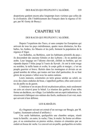 DES RACES QUI PEUPLENT L’ALGÉRIE. 339
despotisme gardent encore plus longtemps leurs victimes que celles de
la civilisation. (De l’établissement des Français dans la régence d’Al-
ger, par M. Genty de Bussy.)
CHAPITRE VII
DES RACES QUI PEUPLENT L’ALGÉRIE.
Depuis l’expulsion des Turcs, et sans compter les Européens qui
arrivent de tous les pays méridionaux, quatre races distinctes, les Ka-
baïles, les Arabes, les Maures et les juifs, forment la population de la
régence d’Alger.
Les Kabaïles, ou Berbères, sont les habitants primitifs du pays ;
ils descendent des anciens Gétules et des Lybiens ; ils ne parlent pas
arabe. Leur langage est l’idiome choviah, chillah ou berbère, qui est
répandu depuis l’Atlas jusqu’à l’oasis de Sywah ; ils ont le teint rouge
ou noirâtre, la taille haute et svelte, le corps grêle et maigre ; c’est un
peuple guerrier et brave. Retirés dans les montagnes et divisés en un
grand nombre de tribus, qui toutes ont leur chef particulier, ils se font
gloire de ne jamais s’allier avec les autres nations.
Leurs maisons, construites en terre grasse séchée au soleil, ou
avec des claies enduites de boue, s’appellent gurbies; elles sont couver-
tes de paille ou de gazon.
L’intérieur n’en est pas divisé en plusieurs pièces, mais seulement
un coin est réservé pour le bétail. La réunion des gurbies d’une tribu
forme un dachkras, ou village. Les kabaïles ont un esprit industrieux; ils
réussissent à fabriquer eux-mêmes des fusils, médiocres il est vrai, mais
qui servent à leur défense.
LES KABAÏLES.
(Le fragment suivant est extrait d’un ouvrage sur Bougie, par M.
Lapène, lieutenant-colonel d’artillerie.)
Une seule habitation, quelquefois une chambre unique, réunit
toute la famille ; en outre, la vache, l’âne, le mulet. Sa forme est oblon-
gue, et sa construction en pierres sèches, réunies et cimentées par un
enduit en bouse de vache. Le couvert est on paille, quelquefois en tuiles
 