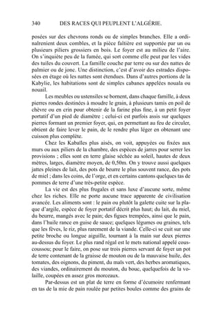 340 DES RACES QUI PEUPLENT L’ALGÉRIE.
posées sur des chevrons ronds ou de simples branches. Elle a ordi-
nalrenient deux combles, et la pièce faîtière est supportée par un ou
plusieurs piliers grossiers en bois. Le foyer est au milieu de l’aire.
On s’inquiète peu de la fumée, qui sort comme elle peut par les vides
des tuiles du couvert. La famille couche par terre ou sur des nattes de
palmier ou de jonc. Une distinction, c’est d’avoir des estrades dispo-
sées en étage où les nattes sont étendues. Dans d’autres portions de la
Kabylie, les habitations sont de simples cabanes appelées nouala ou
nouail.
Les meubles ou ustensiles se bornent, dans chaque famille, à deux
pierres rondes destinées à moudre le grain, à plusieurs tamis en poil de
chèvre ou en crin pour obtenir de la farine plus ﬁne, à un petit foyer
portatif d’un pied de diamètre ; celui-ci est parfois assis sur quelques
pierres formant un premier foyer, qui, en permettant au feu de circuler,
obtient de faire lever le pain, de le rendre plus léger en obtenant une
cuisson plus complète.
Chez les Kabaïles plus aisés, on voit, appuyées ou ﬁxées aux
murs ou aux piliers de la chambre, des espèces de jarres pour serrer les
provisions ; elles sont en terre glaise séchée au soleil, hautes de deux
mètres, larges, diamètre moyen, de 0,50m. On y trouve aussi quelques
jattes pleines de lait, des pots de beurre le plus souvent rance, des pots
de miel ; dans les coins, de l’orge, et en certains cantons quelques tas de
pommes de terre d’une très-petite espèce.
La vie est des plus frugales et sans luxe d’aucune sorte, môme
chez les riches. Elle ne porte aucune trace apparente de civilisation
avancée. Les aliments sont : le pain ou plutôt la galette cuite sur la pla-
que d’argile, espèce de foyer portatif décrit plus haut; du lait, du miel,
du beurre, mangés avec le pain; des ﬁgues trempées, ainsi que le pain,
dans l’huile rance en guise de sauce; quelques légumes ou graines, tels
que les fèves, le riz, plus rarement de la viande. Celle-ci se cuit sur une
petite broche ou longue aiguille, tournant à la main sur deux pierres
au-dessus du foyer. Le plus rand régal est le mets national appelé cous-
coussou; pour le faire, on pose sur trois pierres servant de foyer un pot
de terre contenant de la graisse de mouton ou de la mauvaise huile, des
tomates, des oignons, du piment, du maïs vert, des herbes aromatiques,
des viandes, ordinairement du mouton, du bouc, quelquefois de la vo-
laille, coupées en assez gros morceaux.
Par-dessus est un plat de terre en forme d’écumoire renfermant
en tas de la mie de pain roulée par petites boules comme des grains de
 