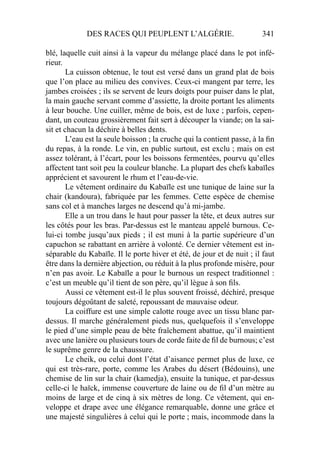 DES RACES QUI PEUPLENT L’ALGÉRIE. 341
blé, laquelle cuit ainsi à la vapeur du mélange placé dans le pot infé-
rieur.
La cuisson obtenue, le tout est versé dans un grand plat de bois
que l’on place au milieu des convives. Ceux-ci mangent par terre, les
jambes croisées ; ils se servent de leurs doigts pour puiser dans le plat,
la main gauche servant comme d’assiette, la droite portant les aliments
à leur bouche. Une cuiller, même de bois, est de luxe ; parfois, cepen-
dant, un couteau grossièrement fait sert à découper la viande; on la sai-
sit et chacun la déchire à belles dents.
L’eau est la seule boisson ; la cruche qui la contient passe, à la ﬁn
du repas, à la ronde. Le vin, en public surtout, est exclu ; mais on est
assez tolérant, à l’écart, pour les boissons fermentées, pourvu qu’elles
affectent tant soit peu la couleur blanche. La plupart des chefs kabaïles
apprécient et savourent le rhum et l’eau-de-vie.
Le vêtement ordinaire du Kabaïle est une tunique de laine sur la
chair (kandoura), fabriquée par les femmes. Cette espèce de chemise
sans col et à manches larges ne descend qu’à mi-jambe.
Elle a un trou dans le haut pour passer la tête, et deux autres sur
les côtés pour les bras. Par-dessus est le manteau appelé burnous. Ce-
lui-ci tombe jusqu’aux pieds ; il est muni à la partie supérieure d’un
capuchon se rabattant en arrière à volonté. Ce dernier vêtement est in-
séparable du Kabaïle. Il le porte hiver et été, de jour et de nuit ; il faut
être dans la dernière abjection, ou réduit à la plus profonde misère, pour
n’en pas avoir. Le Kabaïle a pour le burnous un respect traditionnel :
c’est un meuble qu’il tient de son père, qu’il lègue à son ﬁls.
Aussi ce vêtement est-il le plus souvent froissé, déchiré, presque
toujours dégoûtant de saleté, repoussant de mauvaise odeur.
La coiffure est une simple calotte rouge avec un tissu blanc par-
dessus. Il marche généralement pieds nus, quelquefois il s’enveloppe
le pied d’une simple peau de bête fraîchement abattue, qu’il maintient
avec une lanière ou plusieurs tours de corde faite de ﬁl de burnous; c’est
le suprême genre de la chaussure.
Le cheik, ou celui dont l’état d’aisance permet plus de luxe, ce
qui est très-rare, porte, comme les Arabes du désert (Bédouins), une
chemise de lin sur la chair (kamedja), ensuite la tunique, et par-dessus
celle-ci le haïck, immense couverture de laine ou de ﬁl d’un mètre au
moins de large et de cinq à six mètres de long. Ce vêtement, qui en-
veloppe et drape avec une élégance remarquable, donne une grâce et
une majesté singulières à celui qui le porte ; mais, incommode dans la
 