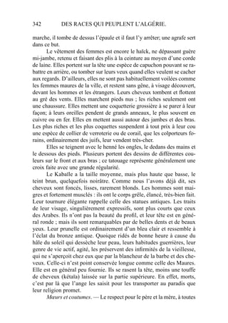 342 DES RACES QUI PEUPLENT L’ALGÉRIE.
marche, il tombe de dessus l’épaule et il faut l’y arrêter; une agrafe sert
dans ce but.
Le vêtement des femmes est encore le haïck, ne dépassant guère
mi-jambe, retenu et faisant des plis à la ceinture au moyen d’une corde
de laine. Elles portent sur la tête une espèce de capuchon pouvant se ra-
battre en arrière, ou tomber sur leurs veux quand elles veulent se cacher
aux regards. D’ailleurs, elles ne sont pas habituellement voilées comme
les femmes maures de la ville, et restent sans gêne, à visage découvert,
devant les hommes et les étrangers. Leurs cheveux tombent et ﬂottent
au gré des vents. Elles marchent pieds nus ; les riches seulement ont
une chaussure. Elles mettent une coquetterie grossière à se parer à leur
façon; à leurs oreilles pendent de grands anneaux, le plus souvent en
cuivre ou en fer. Elles en mettent aussi autour des jambes et des bras.
Les plus riches et les plus coquettes suspendent à tout prix à leur cou
une espèce de collier de verroterie ou de corail, que les colporteurs fo-
rains, ordinairement des juifs, leur vendent très-cher.
Elles se teignent avec le henné les ongles, le dedans des mains et
le dessous des pieds. Plusieurs portent des dessins de différentes cou-
leurs sur le front et aux bras ; ce tatouage représente généralement une
croix faite avec une grande régularité.
Le Kabaïle a la taille moyenne, mais plus haute que basse, le
teint brun, quelquefois noirâtre. Comme nous l’avons déjà dit, ses
cheveux sont foncés, lisses, rarement blonds. Les hommes sont mai-
gres et fortement musclés : ils ont le corps grêle, élancé, très-bien fait.
Leur tournure élégante rappelle celle des statues antiques. Les traits
de leur visage, singulièrement expressifs, sont plus courts que ceux
des Arabes. Ils n’ont pas la beauté du proﬁl, et leur tête est en géné-
ral ronde ; mais ils sont remarquables par de belles dents et de beaux
yeux. Leur prunelle est ordinairement d’un bleu clair et ressemble à
l’éclat du bronze antique. Quoique ridés de bonne heure à cause du
hâle du soleil qui dessèche leur peau, leurs habitudes guerrières, leur
genre de vie actif, agité, les préservent des inﬁrmités de la vieillesse,
qui ne s’aperçoit chez eux que par la blancheur de la barbe et des che-
veux. Celle-ci n’est point conservée longue comme celle des Maures.
Elle est en général peu fournie. Ils se rasent la tête, moins une touffe
de cheveux (kétaïa) laissée sur la partie supérieure. En effet, morts,
c’est par là que l’ange les saisit pour les transporter au paradis que
leur religion promet.
Mœurs et coutumes. — Le respect pour le père et la mère, à toutes
 