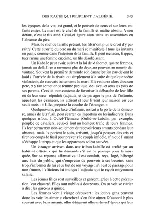 DES RACES QUI PEUPLENT L’ALGÉRIE. 343
les époques de la vie, est grand, et le pouvoir de ceux-ci sur leurs en-
fants entier. Le mari est le chef de la famille et maître absolu. A son
défaut, c’est le ﬁls aîné. Celui-ci ﬁgure alors dans les assemblées en
l’absence du père.
Mais, le chef de famille présent, les ﬁls n’ont plus le droit d’y pa-
raître. Cette autorité du père ou du mari se manifeste à tous les instants
en public comme dans l’intérieur de la famille. Il peut menacer, frapper,
tuer même une femme enceinte, un ﬁls désobéissant.
Un Kabaïle peut avoir, suivant la loi de Mahomet, quatre femmes,
jamais au delà. Il en a rarement plus de deux, ne pouvant en nourrir da-
vantage. Souvent la première demande son émancipation par-devant le
kaïd à l’arrivée de la rivale, ou simplement à la suite de quelque scène
violente ou de mauvais traitements du mari. Elle retourne alors chez son
père, et y fait le métier de femme publique, de l’aveu et sous les yeux de
ses parents. Ceux-ci, non contents de favoriser la débauche de leur ﬁlle
ou de leur sœur répudiée (adjaula) et de partager le prix de l’infamie,
appellent les étrangers, les attirent et leur livrent leur maison par ces
seuls mots : « Fille, préparez la couche de l’étranger. »
Quelques-uns, par luxe d’infamie, restent à la porte de la demeu-
re, armés de leur fusil, pour écarter les importuns ou les indiscrets. Dans
quelques tribus, à Ouled-Tlemzatz (Oulid-ou-Labah), par exemple,
peuplée de cavaliers, ceux-ci font un honteux traﬁc de leurs femmes.
Ils leur permettent non-seulement de recevoir leurs amants pendant leur
absence, mais ils portent le soin, arrivant, jusqu’à pousser des cris et
tirer des coups de fusil pour prévenir le couple inﬁdèle, aﬁn que l’amant
s’échappe à temps et que les apparences soient sauvées.
Un étranger arrivant dans une tribun kabaïle est arrêté par un
habitant ofﬁcieux qui lui demande s’il est de passage pour la mos-
quée. Sur sa réponse afﬁrmative, il est conduit, reçu, logé, hébergé
aux frais du public, qui s’empresse de pourvoir à ses besoins, sans
trop s’informer de lui et du but de son voyage ; s’il est de passage pour
une femme, l’ofﬁcieux lui indique l’adjaula, qui le reçoit moyennant
salaire.
Les jeunes ﬁlles sont surveillées et gardent, grâce à cette précau-
tion, leur chasteté. Elles sont nubiles à douze ans. On en voit se marier
à dix ; les garçons à quinze.
Les femmes vont à visage découvert ; les jeunes gens peuvent
donc les voir, les aimer et chercher à s’en faire aimer. D’accord le plus
souvent avec leurs amants, elles désignent elles-mêmes l’époux qui leur
 