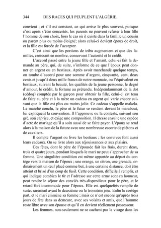 344 DES RACES QUI PEUPLENT L’ALGÉRIE.
convient ; et s’il est constant, ce qui arrive le plus souvent, puisque
c’est après s’être concertés, les parents ne peuvent refuser à leur ﬁlle
l’homme de son choix, hors le cas où il existe dans la famille un cousin
ou parent plus ou moins éloigné; alors celui-ci devient époux de droit,
et la ﬁlle est forcée de l’accepter.
C’est ainsi que les portions de tribu augmentent et que des fa-
milles, croissant en nombre, conservent l’autorité et le crédit.
L’accord passé entre la jeune ﬁlle et l’amant, celui-ci fait la de-
mande au père, qui, de suite, s’informe de ce que l’époux peut don-
ner en argent ou en bestiaux. Après avoir marchandé quelque temps,
on tombe d’accord pour une somme d’argent, cinquante, cent, deux
cents et jusqu’à deux mille francs de notre monnaie, ou l’équivalent en
bestiaux, suivant la beauté, les qualités de la jeune personne, le degré
d’amour, le crédit, la fortune au prétendu. Indépendamment de la dot
(cédoq) comptée par le garçon pour obtenir la ﬁlle, celui-ci est tenu
de faire au père et à la mère un cadeau en argent qui varie encore sui-
vant que la ﬁlle est plus ou moins jolie. Ce cadeau s’appelle makela.
Le marché conclu, le père et le futur se rendent devant le marabout,
lui expliquent la convention. Il l’approuve ou la conteste, suivant son
gré, son caprice, et exige une composition. Il dresse ensuite une espèce
d’acte de mariage qu’il a soin aussi de se faire payer. L’époux se rend
alors à la maison de la future avec une nombreuse escorte de piétons et
de cavaliers.
Il compte l’argent ou livre les bestiaux ; les convives font aussi
leurs cadeaux. On se livre alors aux réjouissances et aux plaisirs.
Ces fêtes, dont le père de l’épousée fait les frais, durent deux,
trois et quatre jours, pendant lesquels le mari ne peut s’approcher de sa
femme. Une singulière condition est même apportée au départ du cor-
tège vers la maison de l’époux ; une orange, un citron, une grenade, or-
dinairement un œuf placé comme but, à une certaine distance, doit être
atteint et brisé d’un coup de fusil. Cette condition, difﬁcile à remplir, et
qui indique combien le tir et l’adresse sur cette arme sont en honneur,
peut rendre le séjour des conviés très-dispendieux pour le père, et le
retard fort incommode pour l’époux. Elle est quelquefois remplie de
suite; rarement avant le deuxième ou le troisième jour. Enﬁn le cortège
part, et le mari emmène sa femme ; mais ce n’est encore qu’après trois
jours de fête dans sa demeure, avec ses voisins et amis, que l’homme
reste libre avec son épouse et qu’il en devient réellement possesseur.
Les femmes, non-seulement ne se cachent pas le visage dans les
 