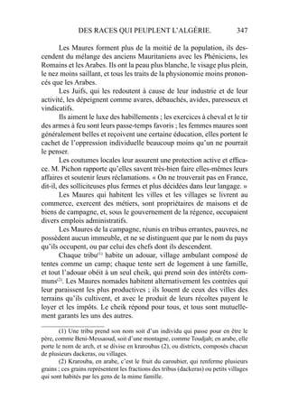 DES RACES QUI PEUPLENT L’ALGÉRIE. 347
Les Maures forment plus de la moitié de la population, ils des-
cendent du mélange des anciens Mauritaniens avec les Phéniciens, les
Romains et les Arabes. Ils ont la peau plus blanche, le visage plus plein,
le nez moins saillant, et tous les traits de la physionomie moins pronon-
cés que les Arabes.
Les Juifs, qui les redoutent à cause de leur industrie et de leur
activité, les dépeignent comme avares, débauchés, avides, paresseux et
vindicatifs.
Ils aiment le luxe des habillements ; les exercices à cheval et le tir
des armes à feu sont leurs passe-temps favoris ; les femmes maures sont
généralement belles et reçoivent une certaine éducation, elles portent le
cachet de l’oppression individuelle beaucoup moins qu’un ne pourrait
le penser.
Les coutumes locales leur assurent une protection active et efﬁca-
ce. M. Pichon rapporte qu’elles savent très-bien faire elles-mêmes leurs
affaires et soutenir leurs réclamations. « On ne trouverait pas en France,
dit-il, des solliciteuses plus fermes et plus décidées dans leur langage. »
Les Maures qui habitent les villes et les villages se livrent au
commerce, exercent des métiers, sont propriétaires de maisons et de
biens de campagne, et, sous le gouvernement de la régence, occupaient
divers emplois administratifs.
Les Maures de la campagne, réunis en tribus errantes, pauvres, ne
possèdent aucun immeuble, et ne se distinguent que par le nom du pays
qu’ils occupent, ou par celui des chefs dont ils descendent.
Chaque tribu(1)
habite un adouar, village ambulant composé de
tentes comme un camp; chaque tente sert de logement à une famille,
et tout l’adouar obéit à un seul cheik, qui prend soin des intérêts com-
muns(2)
. Les Maures nomades habitent alternativement les contrées qui
leur paraissent les plus productives ; ils louent de ceux des villes des
terrains qu’ils cultivent, et avec le produit de leurs récoltes payent le
loyer et les impôts. Le cheik répond pour tous, et tous sont mutuelle-
ment garants les uns des autres.
____________________
(1) Une tribu prend son nom soit d’un individu qui passe pour en être le
père, comme Beni-Messaoud, soit d’une montagne, comme Toudjah; en arabe, elle
porte le nom de arch, et se divise en kraroubas (2), ou districts, composés chacun
de plusieurs dackeras, ou villages.
(2) Krarouba, en arabe, c’est le fruit du caroubier, qui renferme plusieurs
grains ; ces grains représentent les fractions des tribus (dackeras) ou petits villages
qui sont habités par les gens de la mime famille.
 