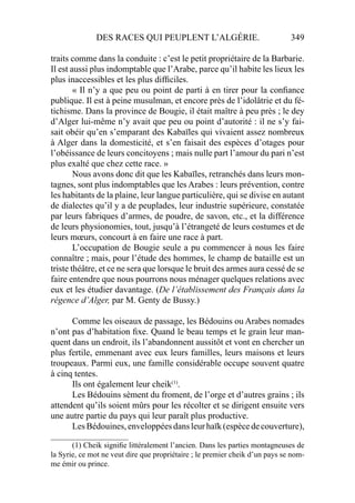 DES RACES QUI PEUPLENT L’ALGÉRIE. 349
traits comme dans la conduite : c’est le petit propriétaire de la Barbarie.
Il est aussi plus indomptable que l’Arabe, parce qu’il habite les lieux les
plus inaccessibles et les plus difﬁciles.
« Il n’y a que peu ou point de parti à en tirer pour la conﬁance
publique. Il est à peine musulman, et encore près de l’idolâtrie et du fé-
tichisme. Dans la province de Bougie, il était maître à peu près ; le dey
d’Alger lui-même n’y avait que peu ou point d’autorité : il ne s’y fai-
sait obéir qu’en s’emparant des Kabaïles qui vivaient assez nombreux
à Alger dans la domesticité, et s’en faisait des espèces d’otages pour
l’obéissance de leurs concitoyens ; mais nulle part l’amour du pari n’est
plus exalté que chez cette race. »
Nous avons donc dit que les Kabaïles, retranchés dans leurs mon-
tagnes, sont plus indomptables que les Arabes : leurs prévention, contre
les habitants de la plaine, leur langue particulière, qui se divise en autant
de dialectes qu’il y a de peuplades, leur industrie supérieure, constatée
par leurs fabriques d’armes, de poudre, de savon, etc., et la différence
de leurs physionomies, tout, jusqu’à l’étrangeté de leurs costumes et de
leurs mœurs, concourt à en faire une race à part.
L’occupation de Bougie seule a pu commencer à nous les faire
connaître ; mais, pour l’étude des hommes, le champ de bataille est un
triste théâtre, et ce ne sera que lorsque le bruit des armes aura cessé de se
faire entendre que nous pourrons nous ménager quelques relations avec
eux et les étudier davantage. (De l’établissement des Français dans la
régence d’Alger, par M. Genty de Bussy.)
Comme les oiseaux de passage, les Bédouins ou Arabes nomades
n’ont pas d’habitation ﬁxe. Quand le beau temps et le grain leur man-
quent dans un endroit, ils l’abandonnent aussitôt et vont en chercher un
plus fertile, emmenant avec eux leurs familles, leurs maisons et leurs
troupeaux. Parmi eux, une famille considérable occupe souvent quatre
à cinq tentes.
Ils ont également leur cheik(1)
.
Les Bédouins sèment du froment, de l’orge et d’autres grains ; ils
attendent qu’ils soient mûrs pour les récolter et se dirigent ensuite vers
une autre partie du pays qui leur paraît plus productive.
LesBédouines,enveloppéesdansleurhaïk(espècedecouverture),
____________________
(1) Cheik signiﬁe littéralement l’ancien. Dans les parties montagneuses de
la Syrie, ce mot ne veut dire que propriétaire ; le premier cheik d’un pays se nom-
me émir ou prince.
 