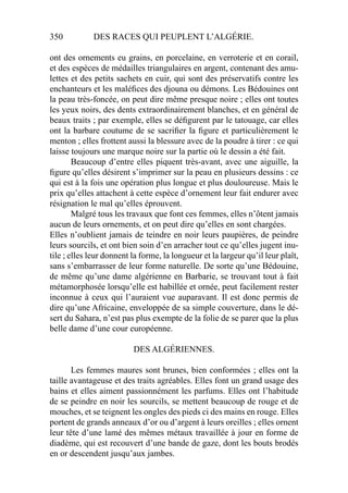 350 DES RACES QUI PEUPLENT L’ALGÉRIE.
ont des ornements eu grains, en porcelaine, en verroterie et en corail,
et des espèces de médailles triangulaires en argent, contenant des amu-
lettes et des petits sachets en cuir, qui sont des préservatifs contre les
enchanteurs et les maléﬁces des djouna ou démons. Les Bédouines ont
la peau très-foncée, on peut dire même presque noire ; elles ont toutes
les yeux noirs, des dents extraordinairement blanches, et en général de
beaux traits ; par exemple, elles se déﬁgurent par le tatouage, car elles
ont la barbare coutume de se sacriﬁer la ﬁgure et particulièrement le
menton ; elles frottent aussi la blessure avec de la poudre à tirer : ce qui
laisse toujours une marque noire sur la partie où le dessin a été fait.
Beaucoup d’entre elles piquent très-avant, avec une aiguille, la
ﬁgure qu’elles désirent s’imprimer sur la peau en plusieurs dessins : ce
qui est à la fois une opération plus longue et plus douloureuse. Mais le
prix qu’elles attachent à cette espèce d’ornement leur fait endurer avec
résignation le mal qu’elles éprouvent.
Malgré tous les travaux que font ces femmes, elles n’ôtent jamais
aucun de leurs ornements, et on peut dire qu’elles en sont chargées.
Elles n’oublient jamais de teindre en noir leurs paupières, de peindre
leurs sourcils, et ont bien soin d’en arracher tout ce qu’elles jugent inu-
tile ; elles leur donnent la forme, la longueur et la largeur qu’il leur plaît,
sans s’embarrasser de leur forme naturelle. De sorte qu’une Bédouine,
de même qu’une dame algérienne en Barbarie, se trouvant tout à fait
métamorphosée lorsqu’elle est habillée et ornée, peut facilement rester
inconnue à ceux qui l’auraient vue auparavant. Il est donc permis de
dire qu’une Africaine, enveloppée de sa simple couverture, dans le dé-
sert du Sahara, n’est pas plus exempte de la folie de se parer que la plus
belle dame d’une cour européenne.
DES ALGÉRIENNES.
Les femmes maures sont brunes, bien conformées ; elles ont la
taille avantageuse et des traits agréables. Elles font un grand usage des
bains et elles aiment passionnément les parfums. Elles ont l’habitude
de se peindre en noir les sourcils, se mettent beaucoup de rouge et de
mouches, et se teignent les ongles des pieds ci des mains en rouge. Elles
portent de grands anneaux d’or ou d’argent à leurs oreilles ; elles ornent
leur tête d’une lamé des mêmes métaux travaillée à jour en forme de
diadème, qui est recouvert d’une bande de gaze, dont les bouts brodés
en or descendent jusqu’aux jambes.
 