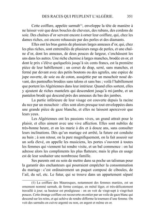 DES RACES QUI PEUPLENT L’ALGÉRIE. 351
Cette coiffure, appelée sarmah(1)
, enveloppe la tête de manière à
ne laisser voir que deux boucles de cheveux, des rubans, des cordons de
soie. Des chaînes d’or servent encore à orner leur coiffure, qui, chez les
dames riches, est encore rehaussée par des perles et des diamants.
Elles ont les bras garnis de plusieurs larges anneaux d’or, qui, chez
les plus riches, sont entremêlés de plusieurs rangs de perles, et une chaî-
ne d’or, dont les anneaux, de deux pouces de largeur, s’enchâssent les
uns dans les autres. Une riche chemise à larges manches, brodée en or, et
dont le prix s’élève quelquefois jusqu’à six cents francs, est la première
pièce de leur habillement ; un corset de drap, serré, sans manches, et
fermé par devant avec des petits boutons ou des agrafes, une espèce de
jupe ouverte, de soie ou de coton, assujettie par un mouchoir noué de-
vant, des pantouﬂes brodées sans talons et sans bas ; voilà l’habillement
que portent les Algériennes dans leur intérieur. Quand elles sortent, elles
y ajoutent de riches mantelets qui descendent jusqu’à mi-jambe, et un
pantalon brodé qui descend près des anneaux du bas des jambes.
La partie inférieure de leur visage est couverte depuis la racine
du nez par un mouchoir : elles sont alors presque tout enveloppées dans
une grande pièce de gaze blanche, et elles ne laissent apercevoir que
leurs yeux.
Les Algériennes ont les passions vives, un grand attrait pour le
plaisir, et elles aiment avec une vive affection. Elles sont nubiles de
très-bonne heure, et on les marie à dix et à douze ans, sans consulter
leurs inclinations. Dès qu’un mariage est arrêté, la future est conduite
au bain ; à son retour, on la pare magniﬁquement, on la fait asseoir sur
un sofa élevé, on appelle les musiciens, les portes s’ouvrent à toutes
les femmes qui viennent lui rendre visite, et un bal commence : on lui
adresse alors les compliments les plus ﬂatteurs; mais le plus en usage
est de leur souhaiter une nombreuse famille.
Ses parents ont eu soin de mettre dans sa poche un talisman pour
la garantir des enchanteurs qui pourraient empêcher la consommation
du mariage : c’est ordinairement un paquet composé de ciboules, de
l’ail, du sel, etc. Le futur, qui se trouve dans un appartement séparé
___________________
(1) La coiffure des Mauresques, notamment des femmes mariées, est un
ornement nommé sarmah, de forme conique, en métal léger, et très-délicatement
travaillé à jour; sa hauteur est prodigieuse : on en voit de vingt-sept à vingt-huit
pouces. Cette étrange coiffure est recouverte en entier par un voile de gaze blanc qui
descend sur les reins, et qui achève de rendre difforme la tournure d’une femme. On
voit des sarmahs en cuivre argenté ou non, en argent et même en or.
 