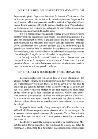 DES KOULOUGLIS, DES BISKERIS ET DES MOZABITES. 353
la plante des pieds. Cependant la crainte de la mort n’était pas un obs-
tacle assez puissant pour mettre un frein au tempérament fougueux des
Algériennes ; elles sont rarement cruelles, surtout à l’égard des Euro-
péens. Leurs terrasses offrent de grandes facilités pour l’introduction
de leurs amants ; et les juifs, qui traﬁquent de tout, prêtaient volontiers
leurs maisons pour servir de rendez-vous.
Il n’y a point de médecins dans la régence d’Alger (nous voulons
parler avant notre occupation) ; cependant l’usage des médicaments n’y
était pas absolument inconnu, et chaque famille avait ses petits remèdes
particuliers, qu’elle pratiquait avec succès dans les occasions ; mais les
dévots condamnent cette coutume et disent que c’est tenter Dieu que de
prendre des remèdes dans les maladies. Le dey Baba-Aly, attaqué d’une
ﬁèvre violente, aima mieux se laisser mourir que d’accepter les secours
d’un chirurgien français, qui lui répondait de sa guérison.
« Qu’ai-je besoin de votre art ? disait ce prince ; Dieu n’a-t-il pas
marqué le nombre de mes jours de toute éternité ? » Au reste, il y a ici
peu de malades. Les naturels du pays sont sains et robustes et parvien-
nent communément à une grande vieillesse.
DES KOULOUGLIS, DES BISKERIS ET DES MOZABITES.
Les Koulouglis sont issus d’un Turc et d’une Mauresque ; les
enfants portent le même nom ; ils ne pouvaient parvenir aux emplois,
qui n’étaient réservés qu’aux Turcs. Le ﬁls du dey n’avait pas plus de
privilège que celui du dernier soldat. La supériorité qu’ils conservent
sur les Maures vient de la protection que leur accordaient leurs pères
et des richesses qu’ils leur laissaient en mourant. Riches, sans ambi-
tion, sous un gouvernement où il ne leur était pas permis d’en avoir,
ils n’avaient d’autres soucis que de se procurer des plaisirs et des ri-
chesses, et leur vie entière se passait dans la nonchalance, l’avarice et
la volupté.
La population de la ville d’Alger est augmentée d’un nombre con-
sidérable de Bédouins appartenant à diverses tribus de la montagne ; ils
y exercent certaines professions qui, du temps des Turcs, étaient toutes
monopolisées par ces tribus, en vertu de privilèges concédés ou vendus
par les deys.
Les Biskeris avaient le monopole du métier de portefaix ; les Mo-
zabites, celui des bains publics, des moulins et de la vente des bêtes de
somme, et le monopole de la boucherie, la conduite des petites barques
 