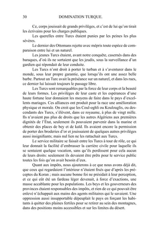 30 DOMINATION TURQUE.
Ce, corps jouissait de grands privilèges, et c’est de lui qu’on tirait
les écrivains pour les charges publiques.
Les querelles entre Turcs étaient punies par les peines les plus
sévères.
Le dernier des Ottomans rejette avec mépris toute espèce de com-
paraison entre lui et un naturel.
Les jeunes Turcs étaient, avant notre conquête, casernés dans des
baraques, d’où ils ne sortaient que les jeudis, sous la surveillance d’un
gardien qui répondait de leur conduite.
Les Turcs n’ont droit à porter le turban et à s’aventurer dans le
monde, sous leur propre garantie, que lorsqu’ils ont une assez belle
barbe. Partout un Turc avait la préséance sur un naturel, et dans les rues,
ce dernier lui laissait toujours le passage libre.
Les Turcs sont remarquables par la force de leur corps et la beauté
de leurs formes. Les privilèges de leur caste et les espérances d’une
haute fortune leur donnaient les moyens de faire dans le pays d’excel-
lents mariages. Ces alliances ont produit pour la race une amélioration
physique et morale. On croit que les Coul-oghli ou Koulouglis, ou des-
cendants des Turcs, s’élèvent, dans ce royaume, à plus de vingt mille.
Ils n’avaient pas plus de droits que les autres Algériens aux premières
dignités de l’État, seulement ils pouvaient parvenir dans la marine et
obtenir des places de bey et de kaïd. Ils avaient encore la permission
de porter des broderies d’or et jouissaient de quelques autres privilèges
aussi insigniﬁants; mais nul lien ne les rattachait aux Turcs.
Le service militaire se faisait entre les Turcs à tour de rôle, ce qui
leur donnait la facilité d’embrasser la carrière civile pour laquelle ils
se sentaient quelque vocation, sans qu’ils perdissent pour cela aucun
de leurs droits: seulement ils devaient être prêts pour le service public
toutes les fois qu’on avait besoin d’eux.
Quant aux impôts, nous ajouterons à ce que nous avons déjà dit,
que ceux qui regardaient l’intérieur n’étaient ﬁxés que d’après les pré-
ceptes du Koran ; mais aucune bonne foi ne présidait à leur perception,
et ce qui eût été un fardeau léger devenait, à force d’exactions, une
masse accablante pour les populations. Les beys et les gouverneurs des
provinces étaient responsables des impôts, et rien de ce qui pouvait être
enlevé n’échappait aux mains des agents militaires qui le savaient. Une
oppression aussi insupportable dépeuplait le pays en forçant les habi-
tants à quitter des plaines fertiles pour se retirer au sein des montagnes,
dans des positions moins accessibles et sur les limites du désert.
 