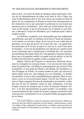 354 DES KOULOUGLIS, DES BISKERIS ET DES MOZABITES.
dans le port ; il en était de même de quelques autres professions. Cha-
cun de ces dénombrements de tribus avait dans la ville d’Alger une
sorte d’administrateur dont le titre était amyn, qui exerçait un droit de
police sur ses compatriotes et donnait au besoin des renseignements et
des instructions sur ce qui concernait la profession de son ressort aux
personnes qui en réclamaient ; ainsi celui qui voulait acheter des che-
vaux ou des mulets, et qui ne trouvait pas sur le marché ce qu’il dési-
rait, s’adressait à l’amyn des Mozabites, qui s’employait pour l’aider à
remplir son but.
Les Biskeris, en général, sont remarquables par leur malpropreté
sans domicile, sans abri, ils couchent sur la terre à l’instar des animaux.
Je fus étonné, en arrivant à Alger, de les trouver la nuit roulés dans la
poussière, sur le quai du port et sur le pavé des rues ; un grand nom-
bre jouissaient de la faveur de passer la nuit sur le seuil d’une porte
de boutique ; il recevait du propriétaire une pécette par semaine (neuf
sous), moyennant quoi il garantissait le marchand des vols nocturnes
qui auraient pu être tentés contre lui. Cette garantie n’était pas illusoire,
parce que si la propriété conﬁée à sa garde avait été spoliée, le chef de
la tribu aurait fait punir le gardien comme coupable de vol.
Depuis l’arrivée des Français ces distinctions subsistent encore,
mais les monopoles ne sont plus intacts ; il est survenu des intrus dans
toutes les professions : aux Biskeris, principalement, qui exercent l’État
de portefaix, se sont joints des Maures, des Maltais, des Européens ve-
nus d’Espagne ou d’Italie, un certain nombre de juifs, qui exercent le
même métier entre eux, sans mélange avec les musulman ; le nombre
des portefaix se trouve ainsi considérablement augmenté. Mais le com-
merce a pris un tel accroissement depuis l’arrivée des Français, qu’il
arrive à Alger cinquante fois plus de marchandises qu’autrefois, et dans
des rues où tous les fardeaux, même les plus volumineux, n’ont pas
d’autres moyens de transport que la force de plusieurs hommes réu-
nis(1)
, il en faut nécessairement un grand nombre. Les portefaix, sous
le gouvernement du dey, avaient de la peine à gagner une pécette (neuf
sous) par jour; actuellement il y en a un grand nombre qui gagnent plus
de six francs.
____________________
(1) Les gros fardeaux et même les tonneaux sont portés par les Biskeris au
moyen de deux gros bâtons superposés sur leurs épaules ; quatre hommes, ou plus
si la charge l’exige, supportent les quatre bouts ; ces bâtons sont passés dans des
cordes qui tiennent à la marchandise ou aux ballots : c’est ce qu’on appelle porter
à la barre.
 