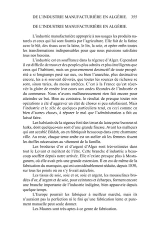 DE L’INDUSTRIE MANUFACTURIÈRE EN ALGÉRIE. 355
DE L’INDUSTRIE MANUFACTURIÈRE EN ALGÉRIE.
L’industrie manufacturière approprie à nos usages les produits na-
turels et ceux qui lui sont fournis par l’agriculture. Elle fait de la farine
avec le blé, des tissus avec la laine, le lin, la soie, et opère enﬁn toutes
les transformations indispensables pour que nous puissions satisfaire
tous nos besoins.
L’industrie est en souffrance dans la régence d’Alger. Cependant
il est difﬁcile de trouver des peuples plus adroits et plus intelligents que
ceux qui l’habitent, mais un gouvernement destructif de toute prospé-
rité a si longtemps pesé sur eux, ou bien l’anarchie, plus destructive
encore, les a si souvent dévorés, que toutes les sources de richesse se
sont, sinon taries, du moins arrêtées. C’est à la France qu’est réser-
vée la gloire de rendre leur cours aux ondes fécondes de l’industrie et
du commerce. Nous n’avons malheureusement rien fait encore pour
atteindre ce but. Bien au contraire, le résultat de presque toutes nos
opérations a été d’aggraver un état de choses si peu satisfaisant. Mais
l’industrie et le zèle de quelques particuliers tend, en ceci comme en
bien d’autres choses, à réparer le mal que l’administration a fait ou
laissé faire.
Les habitants de la régence font des tissus de laine pour burnous et
haïks, dont quelques-uns sont d’une grande ﬁnesse. Avant les malheurs
qui ont accablé Blidah, on en fabriquait beaucoup dans cette charmante
ville. Au reste, chaque tente arabe est un atelier où les femmes tissent
les étoffes nécessaires au vêtement de la famille.
Les broderies d’or et d’argent d’Alger sont très-estimées dans
tout le Levant et méritent de l’être. Cette branche d’industrie a beau-
coup souffert depuis notre arrivée. Elle n’existe presque plus à Mosta-
ganem, où elle avait pris une grande extension. Il en est de même de la
fabrication du maroquin, qui est considérablement réduite, depuis 1830,
sur tous les points où on s’y livrait autrefois.
Les tissus de soie, soie et or, soie et argent, les mousselines bro-
dées d’or, d’argent et de soie, pour ceintures et écharpes, forment encore
une branche importante de l’industrie indigène, bien appauvrie depuis
quelque temps.
L’Europe pourrait les fabriquer à meilleur marché, mais ils
n’auraient pas la perfection ni le ﬁni qu’une fabrication lente et pure-
ment manuelle peut seule donner.
Les Maures sont très-aptes à ce genre de fabrication.
 