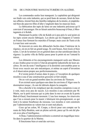 356 DE L’INDUSTRIE MANUFACTURIÈRE EN ALGÉRIE.
Les commandes seules leur manquent. Le capitaliste qui dirigerait
ses fonds vers cette industrie, qui se perd faute de secours, ferait de bon-
nes affaires, tirerait bien des familles indigènes de la misère, et empêche-
rait bien des pauvres ﬁlles d’aller s’engloutir dans les mauvais lieux.
La fabrication des tapis de laine est une industrie précieuse qu’il
convient d’encourager. On en faisait autrefois beaucoup à Oran, à Mos-
taganem et à Kalah.
Maintenant la petite ville de Kalah est à peu près le seul point où
les tapis soient encore fabriqués. Les droits qui les frappent à l’entrée
en France leur ferment les marchés d’Europe; mais ceux de Tunis et du
Levant leur sont ouverts.
Ils trouvent en outre des débouchés faciles dans l’intérieur de la
régence, où on en fait un grand usage. Ils sont beaux, bien tissés et bien
teints. L’art de la teinture est en général dans un état satisfaisant dans la
régence. La petite ville de Dellys passe pour le point où on l’entend le
mieux.
Les éléments et les encouragements manquent seuls aux Maures
et aux Arabes pour revenir à l’état de prospérité industrielle de leurs an-
cêtres. Ils ont du reste l’intelligence et la dextérité convenables pour se
livrer avec succès aux arts mécaniques, et môme un esprit d’invention
et d’observation propre aux perfectionnements.
Il n’existe point d’usines dans le pays, à l’exception de quelques
moulins à eau d’une construction grossière et fort simple.
On en voit un grand nombre dans les environs de Tlemcen.
Il en existait aussi quelques-uns dans les environs d’Alger sous la
domination turque ; ils ont été détruits depuis la conquête.
On a cherché à les remplacer par des moulins européens à eau et
à vent, mais avec peu de succès. Les moulins à eau construits par M.
Marin, sur le petit ruisseau qui se jette dans la mer en avant de la porte
Bab-el-Oued, fonctionnent rarement. L’eau leur manque, les réservoirs
que l’on a creusés pour la munir s’obstruent très-promptement, ce qui
tient à la nature bourbeuse du ruisseau. Les moulins à vent construits
par l’administration ne valent rien et sont mal placés.
Ceux qu’un colon, M. Coupu, a élevés pour son compte sur la
route de Dely-Ibrahim, sont en pleine activité, parce qu’ils ont été pla-
cés avec plus d’intelligence.
A Oran, l’administration militaire a construit un magniﬁque mou-
lin dans le quartier de la Marine.
Il fonctionne bien et rend des services.
 