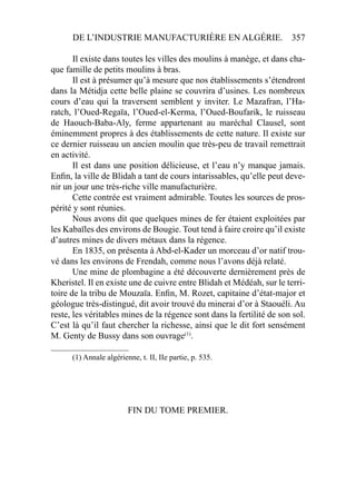 DE L’INDUSTRIE MANUFACTURIÈRE EN ALGÉRIE. 357
Il existe dans toutes les villes des moulins à manège, et dans cha-
que famille de petits moulins à bras.
Il est à présumer qu’à mesure que nos établissements s’étendront
dans la Métidja cette belle plaine se couvrira d’usines. Les nombreux
cours d’eau qui la traversent semblent y inviter. Le Mazafran, l’Ha-
ratch, l’Oued-Regaïa, l’Oued-el-Kerma, l’Oued-Boufarik, le ruisseau
de Haouch-Baba-Aly, ferme appartenant au maréchal Clausel, sont
éminemment propres à des établissements de cette nature. Il existe sur
ce dernier ruisseau un ancien moulin que très-peu de travail remettrait
en activité.
Il est dans une position délicieuse, et l’eau n’y manque jamais.
Enﬁn, la ville de Blidah a tant de cours intarissables, qu’elle peut deve-
nir un jour une très-riche ville manufacturière.
Cette contrée est vraiment admirable. Toutes les sources de pros-
périté y sont réunies.
Nous avons dit que quelques mines de fer étaient exploitées par
les Kabaïles des environs de Bougie. Tout tend à faire croire qu’il existe
d’autres mines de divers métaux dans la régence.
En 1835, on présenta à Abd-el-Kader un morceau d’or natif trou-
vé dans les environs de Frendah, comme nous l’avons déjà relaté.
Une mine de plombagine a été découverte dernièrement près de
Kheristel. Il en existe une de cuivre entre Blidah et Médéah, sur le terri-
toire de la tribu de Mouzaïa. Enﬁn, M. Rozet, capitaine d’état-major et
géologue très-distingué, dit avoir trouvé du minerai d’or à Staouéli. Au
reste, les véritables mines de la régence sont dans la fertilité de son sol.
C’est là qu’il faut chercher la richesse, ainsi que le dit fort sensément
M. Genty de Bussy dans son ouvrage(1)
.
____________________
(1) Annale algérienne, t. II, IIe partie, p. 535.
FIN DU TOME PREMIER.
 