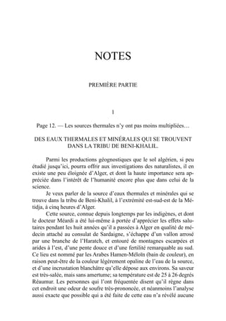 NOTES
PREMIÈRE PARTIE
1
Page 12. — Les sources thermales n’y ont pas moins multipliées…
DES EAUX THERMALES ET MINÉRALES QUI SE TROUVENT
DANS LA TRIBU DE BENI-KHALIL.
Parmi les productions géognostiques que le sol algérien, si peu
étudié jusqu’ici, pourra offrir aux investigations des naturalistes, il en
existe une peu éloignée d’Alger, et dont la haute importance sera ap-
préciée dans l’intérêt de l’humanité encore plus que dans celui de la
science.
Je veux parler de la source d’eaux thermales et minérales qui se
trouve dans la tribu de Beni-Khalil, à l’extrémité est-sud-est de la Mé-
tidja, à cinq heures d’Alger.
Cette source, connue depuis longtemps par les indigènes, et dont
le docteur Méardi a été lui-même à portée d’apprécier les effets salu-
taires pendant les huit années qu’il a passées à Alger en qualité de mé-
decin attaché au consulat de Sardaigne, s’échappe d’un vallon arrosé
par une branche de l’Haratch, et entouré de montagnes escarpées et
arides à l’est, d’une pente douce et d’une fertilité remarquable au sud.
Ce lieu est nommé par les Arabes Hamen-Méloïn (bain de couleur), en
raison peut-être de la couleur légèrement opaline de l’eau de la source,
et d’une incrustation blanchâtre qu’elle dépose aux environs. Sa saveur
est très-salée, mais sans amertume; sa température est de 25 à 26 degrés
Réaumur. Les personnes qui l’ont fréquentée disent qu’il règne dans
cet endroit une odeur de soufre très-prononcée, et néanmoins l’analyse
aussi exacte que possible qui a été faite de cette eau n’a révélé aucune
 