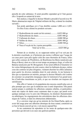 362 NOTES.
parcelle de cette substance. Il serait possible cependant qu’à l’état gazeux
elle s’évaporât en sortant de la terre.
Son analyse, à laquelle le docteur Méardi a procédé d’accord avec M.
Marie, pharmacien major de l’hôpital militaire du Dey, a donné les résultats
suivants :
Son poids spéciﬁque est à l’eau distillée comme 1,000 est à 1,025.
Un litre d’eau a donné les produits suivants :
1° Hydrochlorate de soude (sel de cuisine)..............0,022 000 gr.
2° Hydrochlorate de chaux.......................................0,001 000 gr.
3° Carbonate de chaux..............................................0,000 500 gr.
4° Sulfate de chaux...................................................0,001 000 gr.
5° Silice.....................................................................0,000 500 gr.
6° Trace d’oxyde de fer, à peine perceptible.................................
Total sur le litre............................0,025 000 gr.
Partant de ce résultat, et, en supposant même qu’il ne soit pas de
la dernière exactitude, je n’hésiterais pas moins à afﬁrmer que l’usage de
ces eaux peut à peu près égaler celui des eaux thermales de France, telles
que celles connues de Plombières, de Bourbonne-les-Bains (analysées par
Bosq et Bezu), dont on a fait en tout temps un pompeux éloge, et celles de
Balarue (analysées par M. Brougniart). Il me serait difﬁcile d’énumérer ici
les vertus thérapeutiques de cette source, dont les habitants du pays, même
ceux des contrées les plus éloignées, viennent chercher les effets salutaires
pour guérir les diverses maladies dont ils sont atteints. Je me bornerai à
dire que sa réputation est méritée, puisque le docteur Méardi a été à même
de constater ses propriétés énergiques dans le traitement d’un grand nom-
bre d’individus musulmans ou juifs, et que ses résultats ont toujours été
satisfaisants.
Elle offre à l’armée et à la population des moyens curatifs plus sors et
plus prompts que ceux que la médecine mes à notre disposition. Elle parait
surtout propre à combattre les affections cutanées rebelles, et particulière-
ment une espèce de dartre assez commune dans ce pays, qui paraît avoir
quelque analogie avec le yaws des Éthiopiens; les douleurs rhumatismales
ou arthritiques, les engorgements des articulations dans les affections chro-
niques de l’utérus, et dans les obstructions abdominales.
Il y a environ vingt ans qu’un ministre de feu Omar-Pacha, après eu
avoir fait usage pour une affection chronique du tissu cutané, construisit en
ce lieu le bassin couvert qu’on y voit encore aujourd’hui.
Je me contenterai de reproduire ici les noms de quelques-unes des
personnes qui doivent à ces eaux une guérison parfaite.
 