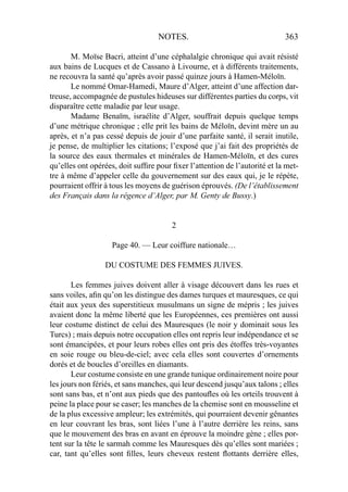 NOTES. 363
M. Moïse Bacri, atteint d’une céphalalgie chronique qui avait résisté
aux bains de Lucques et de Cassano à Livourne, et à différents traitements,
ne recouvra la santé qu’après avoir passé quinze jours à Hamen-Méloïn.
Le nommé Omar-Hamedi, Maure d’Alger, atteint d’une affection dar-
treuse, accompagnée de pustules hideuses sur différentes parties du corps, vit
disparaître cette maladie par leur usage.
Madame Benaïm, israélite d’Alger, souffrait depuis quelque temps
d’une métrique chronique ; elle prit les bains de Méloïn, devint mère un au
après, et n’a pas cessé depuis de jouir d’une parfaite santé, il serait inutile,
je pense, de multiplier les citations; l’exposé que j’ai fait des propriétés de
la source des eaux thermales et minérales de Hamen-Méloïn, et des cures
qu’elles ont opérées, doit sufﬁre pour ﬁxer l’attention de l’autorité et la met-
tre à même d’appeler celle du gouvernement sur des eaux qui, je le répète,
pourraient offrir à tous les moyens de guérison éprouvés. (De l’établissement
des Français dans la régence d’Alger, par M. Genty de Bussy.)
2
Page 40. — Leur coiffure nationale…
DU COSTUME DES FEMMES JUIVES.
Les femmes juives doivent aller à visage découvert dans les rues et
sans voiles, aﬁn qu’on les distingue des dames turques et mauresques, ce qui
était aux yeux des superstitieux musulmans un signe de mépris ; les juives
avaient donc la même liberté que les Européennes, ces premières ont aussi
leur costume distinct de celui des Mauresques (le noir y dominait sous les
Turcs) ; mais depuis notre occupation elles ont repris leur indépendance et se
sont émancipées, et pour leurs robes elles ont pris des étoffes très-voyantes
en soie rouge ou bleu-de-ciel; avec cela elles sont couvertes d’ornements
dorés et de boucles d’oreilles en diamants.
Leur costume consiste en une grande tunique ordinairement noire pour
les jours non fériés, et sans manches, qui leur descend jusqu’aux talons ; elles
sont sans bas, et n’ont aux pieds que des pantouﬂes où les orteils trouvent à
peine la place pour se caser; les manches de la chemise sont en mousseline et
de la plus excessive ampleur; les extrémités, qui pourraient devenir gênantes
en leur couvrant les bras, sont liées l’une à l’autre derrière les reins, sans
que le mouvement des bras en avant en éprouve la moindre gène ; elles por-
tent sur la tête le sarmah comme les Mauresques dès qu’elles sont mariées ;
car, tant qu’elles sont ﬁlles, leurs cheveux restent ﬂottants derrière elles,
 