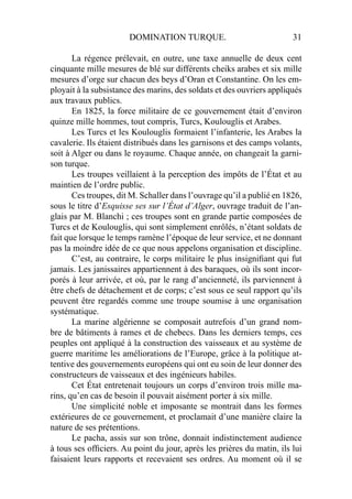 DOMINATION TURQUE. 31
La régence prélevait, en outre, une taxe annuelle de deux cent
cinquante mille mesures de blé sur différents cheiks arabes et six mille
mesures d’orge sur chacun des beys d’Oran et Constantine. On les em-
ployait à la subsistance des marins, des soldats et des ouvriers appliqués
aux travaux publics.
En 1825, la force militaire de ce gouvernement était d’environ
quinze mille hommes, tout compris, Turcs, Koulouglis et Arabes.
Les Turcs et les Koulouglis formaient l’infanterie, les Arabes la
cavalerie. Ils étaient distribués dans les garnisons et des camps volants,
soit à Alger ou dans le royaume. Chaque année, on changeait la garni-
son turque.
Les troupes veillaient à la perception des impôts de l’État et au
maintien de l’ordre public.
Ces troupes, dit M. Schaller dans l’ouvrage qu’il a publié en 1826,
sous le titre d’Esquisse ses sur l’État d’Alger, ouvrage traduit de l’an-
glais par M. Blanchi ; ces troupes sont en grande partie composées de
Turcs et de Koulouglis, qui sont simplement enrôlés, n’étant soldats de
fait que lorsque le temps ramène l’époque de leur service, et ne donnant
pas la moindre idée de ce que nous appelons organisation et discipline.
C’est, au contraire, le corps militaire le plus insigniﬁant qui fut
jamais. Les janissaires appartiennent à des baraques, où ils sont incor-
porés à leur arrivée, et où, par le rang d’ancienneté, ils parviennent à
être chefs de détachement et de corps; c’est sous ce seul rapport qu’ils
peuvent être regardés comme une troupe soumise à une organisation
systématique.
La marine algérienne se composait autrefois d’un grand nom-
bre de bâtiments à rames et de chebecs. Dans les derniers temps, ces
peuples ont appliqué à la construction des vaisseaux et au système de
guerre maritime les améliorations de l’Europe, grâce à la politique at-
tentive des gouvernements européens qui ont eu soin de leur donner des
constructeurs de vaisseaux et des ingénieurs habiles.
Cet État entretenait toujours un corps d’environ trois mille ma-
rins, qu’en cas de besoin il pouvait aisément porter à six mille.
Une simplicité noble et imposante se montrait dans les formes
extérieures de ce gouvernement, et proclamait d’une manière claire la
nature de ses prétentions.
Le pacha, assis sur son trône, donnait indistinctement audience
à tous ses ofﬁciers. Au point du jour, après les prières du matin, ils lui
faisaient leurs rapports et recevaient ses ordres. Au moment où il se
 