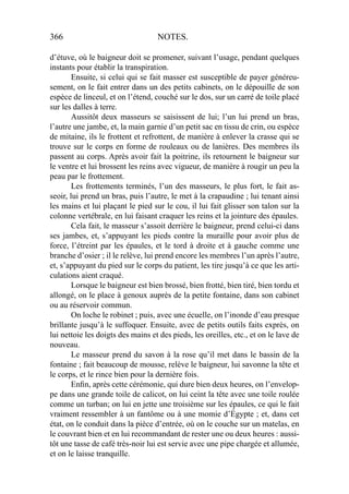 366 NOTES.
d’étuve, où le baigneur doit se promener, suivant l’usage, pendant quelques
instants pour établir la transpiration.
Ensuite, si celui qui se fait masser est susceptible de payer généreu-
sement, on le fait entrer dans un des petits cabinets, on le dépouille de son
espèce de linceul, et on l’étend, couché sur le dos, sur un carré de toile placé
sur les dalles à terre.
Aussitôt deux masseurs se saisissent de lui; l’un lui prend un bras,
l’autre une jambe, et, la main garnie d’un petit sac en tissu de crin, ou espèce
de mitaine, ils le frottent et refrottent, de manière à enlever la crasse qui se
trouve sur le corps en forme de rouleaux ou de lanières. Des membres ils
passent au corps. Après avoir fait la poitrine, ils retournent le baigneur sur
le ventre et lui brossent les reins avec vigueur, de manière à rougir un peu la
peau par le frottement.
Les frottements terminés, l’un des masseurs, le plus fort, le fait as-
seoir, lui prend un bras, puis l’autre, le met à la crapaudine ; lui tenant ainsi
les mains et lui plaçant le pied sur le cou, il lui fait glisser son talon sur la
colonne vertébrale, en lui faisant craquer les reins et la jointure des épaules.
Cela fait, le masseur s’assoit derrière le baigneur, prend celui-ci dans
ses jambes, et, s’appuyant les pieds contre la muraille pour avoir plus de
force, l’étreint par les épaules, et le tord à droite et à gauche comme une
branche d’osier ; il le relève, lui prend encore les membres l’un après l’autre,
et, s’appuyant du pied sur le corps du patient, les tire jusqu’à ce que les arti-
culations aient craqué.
Lorsque le baigneur est bien brossé, bien frotté, bien tiré, bien tordu et
allongé, on le place à genoux auprès de la petite fontaine, dans son cabinet
ou au réservoir commun.
On loche le robinet ; puis, avec une écuelle, on l’inonde d’eau presque
brillante jusqu’à le suffoquer. Ensuite, avec de petits outils faits exprès, on
lui nettoie les doigts des mains et des pieds, les oreilles, etc., et on le lave de
nouveau.
Le masseur prend du savon à la rose qu’il met dans le bassin de la
fontaine ; fait beaucoup de mousse, relève le baigneur, lui savonne la tête et
le corps, et le rince bien pour la dernière fois.
Enﬁn, après cette cérémonie, qui dure bien deux heures, on l’envelop-
pe dans une grande toile de calicot, on lui ceint la tête avec une toile roulée
comme un turban; on lui en jette une troisième sur les épaules, ce qui le fait
vraiment ressembler à un fantôme ou à une momie d’Égypte ; et, dans cet
état, on le conduit dans la pièce d’entrée, où on le couche sur un matelas, en
le couvrant bien et en lui recommandant de rester une ou deux heures : aussi-
tôt une tasse de café très-noir lui est servie avec une pipe chargée et allumée,
et on le laisse tranquille.
 