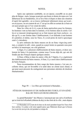 NOTES. 367
Après une opération semblable, on est épuisé, essoufﬂé on ne peut
plus de fatigue ; mais, lorsque ayant pris une heure et demie de repos on s’est
débarrassé de ses bandelettes, on se lève frais et dispos et dans une situation
d’esprit fort agréable ; on se trouve réellement inﬁniment mieux qu’avant ;
on est joyeux, on est content de soi. C’est qu’en effet en sortant de ce bain on
est aussi propre que si l’on venait de naître.
Dans les villes où il n’y a pas de bains particuliers pour les femmes,
les hommes vont au bain dans la matinée, et les femmes dans la soirée. Cel-
les-ci se massent réciproquement ou se font masser par leurs esclaves ; et,
dès qu’il y a une femme dans l’établissement, il est défendu à tout homme
d’y pénétrer, et même, sous les Turcs, il y avait peine de mort à quiconque
osait s’y introduire.
Le prix ordinaire des bains maures est de un franc vingt-cinq centi-
mes, y compris le café ; ainsi, quand ou a payé trente ou quarante sous pour
un bain à la mauresque, on a été généreux.
A Alger, il y a plusieurs établissements de bains maures, et deux seu-
lement de bains à la parisienne, comme nous l’avons déjà dit, qui ont été
fondés par des Français depuis quelques années.
A Oran, à Bône et dans les autres villes de l’Algérie, il y a également
des établissements de bains maures. A Oran, il y a aussi deux établissements
de bains français.
Nous recommandons de faire usage des bains maures; c’est une ex-
cellente chose, qui est favorable à la santé dans un climat aussi chaud, et
qui peut aussi procurer du soulagement aux personnes atteintes de douleurs
rhumatismales.
4
Page 49. — Les fêtes qui terminent le Ramadan…
FÊTES DU RAMADAN ET DU BAÏRAM DES TURCS, ET EN GÉNÉ-
RAL DE TOUS LES MUSULMMANS.
Le grand Ramadan(1)
des Maures s’annonçait par une salve d’artillerie
qui se tirait de la Kasbah (château du dey) et des forts de la ville ; mais depuis
_____________________
(1) Ramadan est le nom de la lune ou du mois pendant lequel les Turcs font
leur carême. Ce jeûne a été ainsi appelé parce que Mahomet disait que le Koran
Lui avait été envoyé du ciel pendant ce temps-là.
 