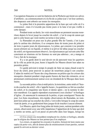 368 NOTES.
l’occupation française ce sont les batteries de la Pêcherie qui tirent ces salves
d’artillerie ; au commencement et à la ﬁn de ce jeûne (car c’est leur carême),
des drapeaux sont arborés sur toutes les mosquées.
Le jeûne ﬁnit à la première apparition de la lune qui suit celle où il a
commencé ; mais il n’excède pas trente jours si la lune n’est pas visible à
cette époque.
Pendant toute sa durée, les vrais musulmans ne prennent aucune nour-
riture depuis le lever jusqu’au coucher du soleil ; c’est le coup de canon qui
part à cette heure qui vient mettre un terme à leur jeûne.
Le Ramadan est pour eux la plus grande fête de l’année, c’est à peu
près le carême des chrétiens; il se compose donc de trente jours de jeûne et
de trois à quatre jours de réjouissances. Le jeûne, qui consiste à ne prendre
aucun aliment sec ou liquide, et même à se priver de tabac jusqu’au coucher
du soleil, est rigoureusement observé ; les réjouissances qui suivent cette fête
consistent en réunions où les femmes ne sont pas admises ; on y mange et
l’on y fait de la musique.
Il y a un garde dont le seul devoir est de parcourir tous les quartiers
de la ville au point du jour, heure à laquelle les Maures disent leur adan ou
première prière.
Ce garde prévient à temps le peuple de faire un repas chaud avant le
lever du soleil, pour pouvoir se passer de nourriture jusqu’à son coucher.
L’adan (le matin) est l’heure des cinq chansons ou prières que les crieurs des
mosquées chantent pendant vingt-quatre heures du haut des minarets, en se
promenant extérieurement autour avec un étendard de la Mecque dans leurs
mains.
La seconde prière a lieu à midi précis; la troisième, entre midi et l’heu-
re du coucher du soleil : elle s’appelle lazaro ; la quatrième se fait au coucher
du soleil, et la cinquième une heure et demie après ; on la nomme le der-
nier marabout. Ces appels répondent exactement à nos cloches(1)
et horloges
d’église ; ils annoncent le moment de la prière, et par conséquent l’heure du
jour. Les bons musulmans, très-rigides observateurs du Ramadan, ne rom-
pent leur jeûne qu’au coucher du soleil, c’est-à-dire lorsque le coup de canon
vient de partir, et se garderaient bien jusque-là de toucher à aucun aliment.
Les Maures, après leur long jeûne de trente jours, surtout pendant cette
saison, observaient avec une telle impatience l’apparition de la lune qui doit
y mettre un terme, qu’il est passé en proverbe dans leur langue, lorsqu’on
____________________
(1) Ces crieurs (ou mouedden) remplacent les cloches et horloges, attendu
que la religion des Maures ne leur permet pas d’en employer.
Les crieurs, en appelant les croyants à la prière, forment de leurs mains une
espèce de porte-voix, aﬁn de donner plus de retentissement à leurs paroles, surtout
quand ils arrivent au dernier verset.
 